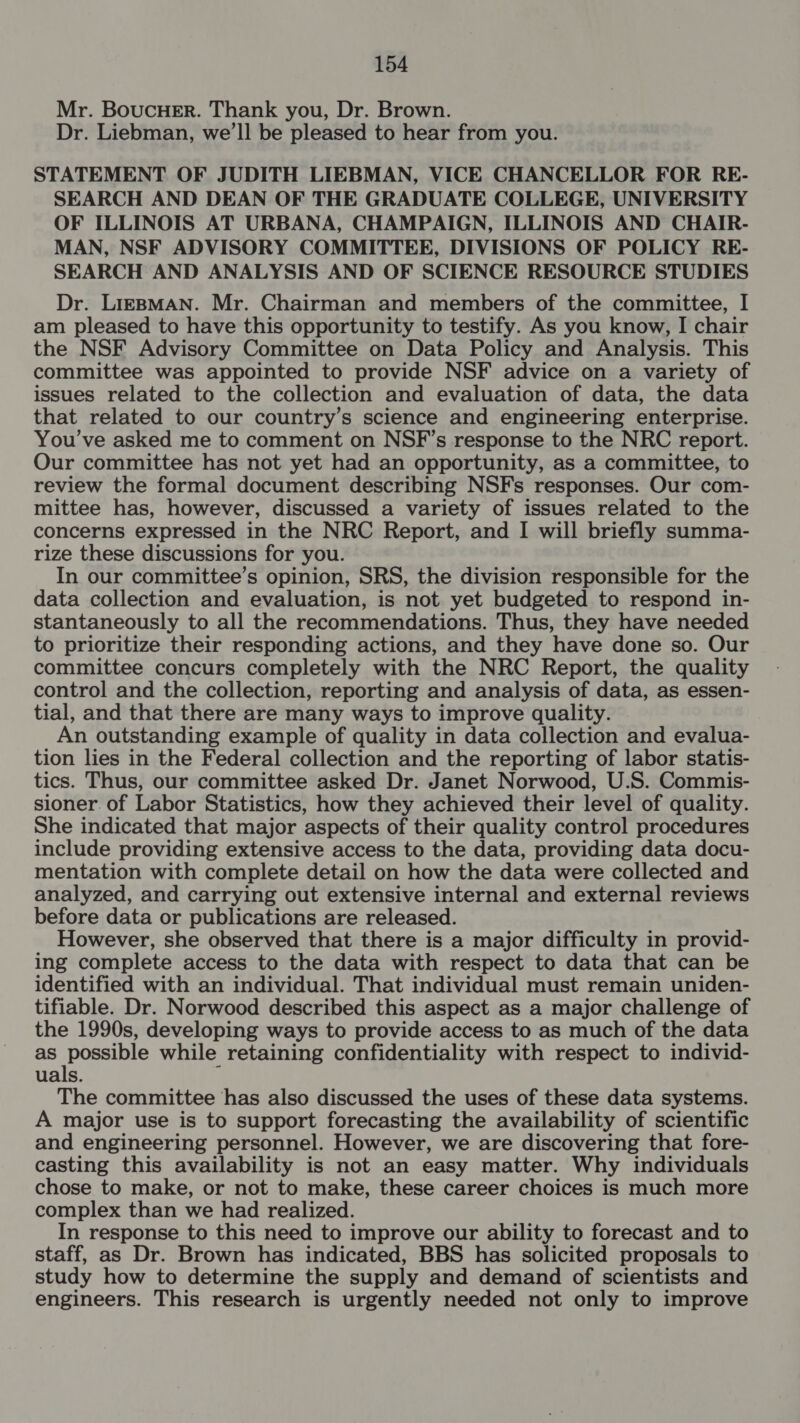 Mr. BoucuHeEr. Thank you, Dr. Brown. Dr. Liebman, we’ll be pleased to hear from you. STATEMENT OF JUDITH LIEBMAN, VICE CHANCELLOR FOR RE- SEARCH AND DEAN OF THE GRADUATE COLLEGE, UNIVERSITY OF ILLINOIS AT URBANA, CHAMPAIGN, ILLINOIS AND CHAIR- MAN, NSF ADVISORY COMMITTEE, DIVISIONS OF POLICY RE- SEARCH AND ANALYSIS AND OF SCIENCE RESOURCE STUDIES Dr. LiEBMAN. Mr. Chairman and members of the committee, I am pleased to have this opportunity to testify. As you know, I chair the NSF Advisory Committee on Data Policy and Analysis. This committee was appointed to provide NSF advice on a variety of issues related to the collection and evaluation of data, the data that related to our country’s science and engineering enterprise. You’ve asked me to comment on NSF’s response to the NRC report. Our committee has not yet had an opportunity, as a committee, to review the formal document describing NSFs responses. Our com- mittee has, however, discussed a variety of issues related to the concerns expressed in the NRC Report, and I will briefly summa- rize these discussions for you. In our committee’s opinion, SRS, the division responsible for the data collection and evaluation, is not yet budgeted to respond in- stantaneously to all the recommendations. Thus, they have needed to prioritize their responding actions, and they have done so. Our committee concurs completely with the NRC Report, the quality control and the collection, reporting and analysis of data, as essen- tial, and that there are many ways to improve quality. An outstanding example of quality in data collection and evalua- tion lies in the Federal collection and the reporting of labor statis- tics. Thus, our committee asked Dr. Janet Norwood, U.S. Commis- sioner of Labor Statistics, how they achieved their level of quality. She indicated that major aspects of their quality control procedures include providing extensive access to the data, providing data docu- mentation with complete detail on how the data were collected and analyzed, and carrying out extensive internal and external reviews before data or publications are released. However, she observed that there is a major difficulty in provid- ing complete access to the data with respect to data that can be identified with an individual. That individual must remain uniden- tifiable. Dr. Norwood described this aspect as a major challenge of the 1990s, developing ways to provide access to as much of the data as Ayan while retaining confidentiality with respect to individ- uals. The committee has also discussed the uses of these data systems. A major use is to support forecasting the availability of scientific and engineering personnel. However, we are discovering that fore- casting this availability is not an easy matter. Why individuals chose to make, or not to make, these career choices is much more complex than we had realized. In response to this need to improve our ability to forecast and to staff, as Dr. Brown has indicated, BBS has solicited proposals to study how to determine the supply and demand of scientists and engineers. This research is urgently needed not only to improve