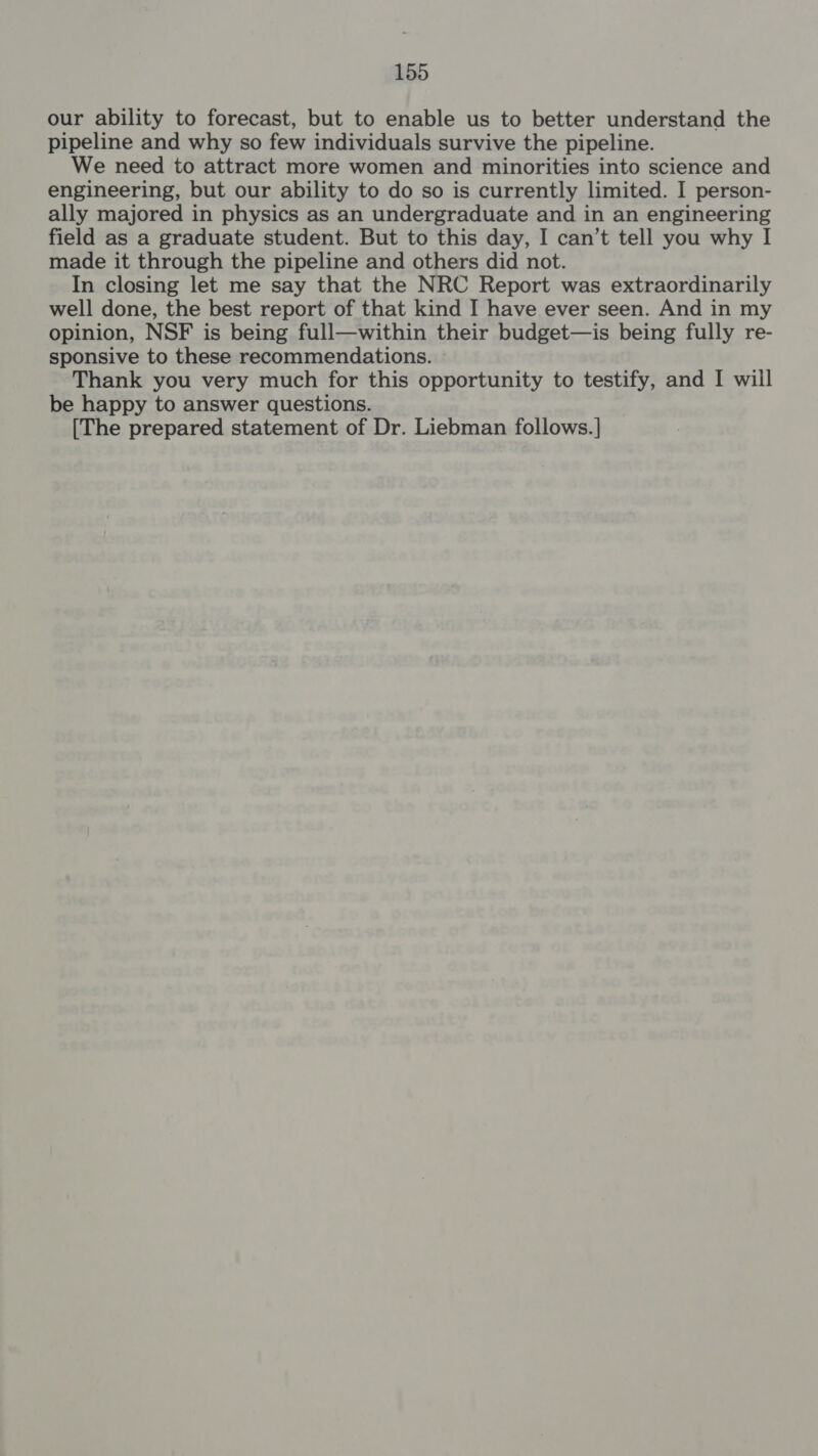 our ability to forecast, but to enable us to better understand the pipeline and why so few individuals survive the pipeline. We need to attract more women and minorities into science and engineering, but our ability to do so is currently limited. I person- ally majored in physics as an undergraduate and in an engineering field as a graduate student. But to this day, I can’t tell you why I made it through the pipeline and others did not. In closing let me say that the NRC Report was extraordinarily well done, the best report of that kind I have ever seen. And in my opinion, NSF is being full—within their budget—is being fully re- sponsive to these recommendations. Thank you very much for this opportunity to testify, and I will be happy to answer questions. [The prepared statement of Dr. Liebman follows.]|