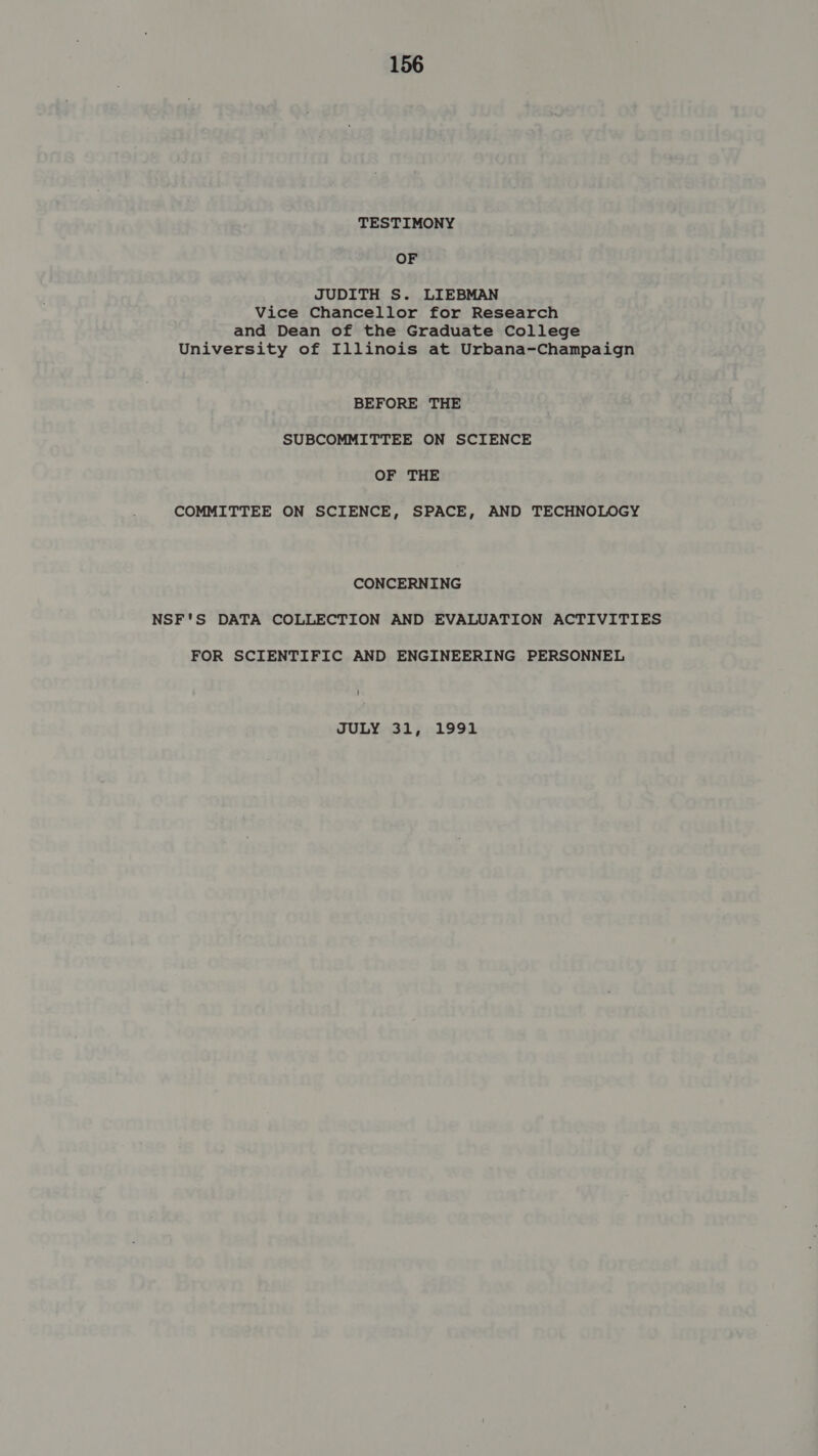 TESTIMONY OF JUDITH S. LIEBMAN Vice Chancellor for Research and Dean of the Graduate College University of Illinois at Urbana-Champaign BEFORE THE SUBCOMMITTEE ON SCIENCE OF THE COMMITTEE ON SCIENCE, SPACE, AND TECHNOLOGY CONCERNING NSF'S DATA COLLECTION AND EVALUATION ACTIVITIES FOR SCIENTIFIC AND ENGINEERING PERSONNEL JULY 31, 1991