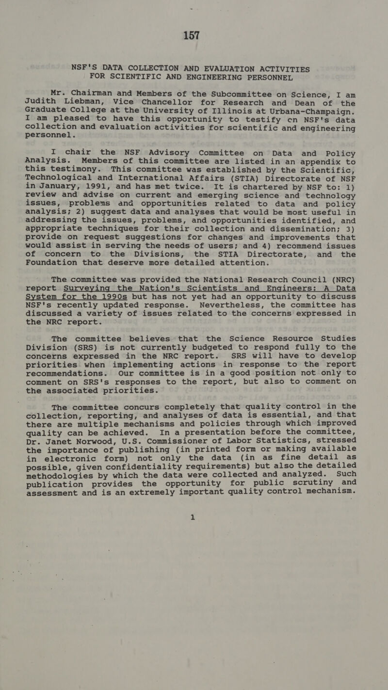 NSF'S DATA COLLECTION AND EVALUATION ACTIVITIES FOR SCIENTIFIC AND ENGINEERING PERSONNEL ; Mr. Chairman and Members of the Subcommittee on Science, I am Judith Liebman, Vice Chancellor for Research and Dean of the Graduate College at the University of Illinois at Urbana-Champaign. I am pleased to have this opportunity to testify cn NSF's data collection and evaluation activities for scientific and engineering personnel. I chair the NSF Advisory Committee on Data and Policy Analysis. Members of this committee are listed in an appendix to this testimony. This committee was established by the Scientific, Technological and International Affairs (STIA) Directorate of NSF in January, 1991, and has met twice. It is chartered by NSF to: 1) review and advise on current and emerging science and technology issues, problems and opportunities related to data and policy analysis; 2) suggest data and analyses that would be most useful in addressing the issues, problems, and opportunities identified, and appropriate techniques for their collection and dissemination; 3) provide on request suggestions for changes and improvements that would assist in serving the needs of users; and 4) recommend issues of concern to the Divisions, the STIA Directorate, and the Foundation that deserve more detailed attention. The committee was provided the National Research Council (NRC) report Surveying the Nation's Scientists and Engineers: A Data System for the 1990s but has not yet had an opportunity to discuss NSF's recently updated response. Nevertheless, the committee has discussed a variety of issues related to the concerns expressed in the NRC report. The committee believes that the Science Resource Studies Division (SRS) is not currently budgeted to respond fully to the concerns expressed in the NRC report. SRS will have to develop priorities when implementing actions in response to the report recommendations. Our committee is in a good position not only to comment on SRS's responses to the report, but also to comment on the associated priorities. The committee concurs completely that quality control in the collection, reporting, and analyses of data is essential, and that there are multiple mechanisms and policies through which improved quality can be achieved. In a presentation before the committee, Dr. Janet Norwood, U.S. Commissioner of Labor Statistics, stressed the importance of publishing (in printed form or making available in electronic form) not only the data (in as fine detail as possible, given confidentiality requirements) but also the detailed methodologies by which the data were collected and analyzed. Such publication provides the opportunity for public scrutiny and assessment and is an extremely important quality control mechanisn.
