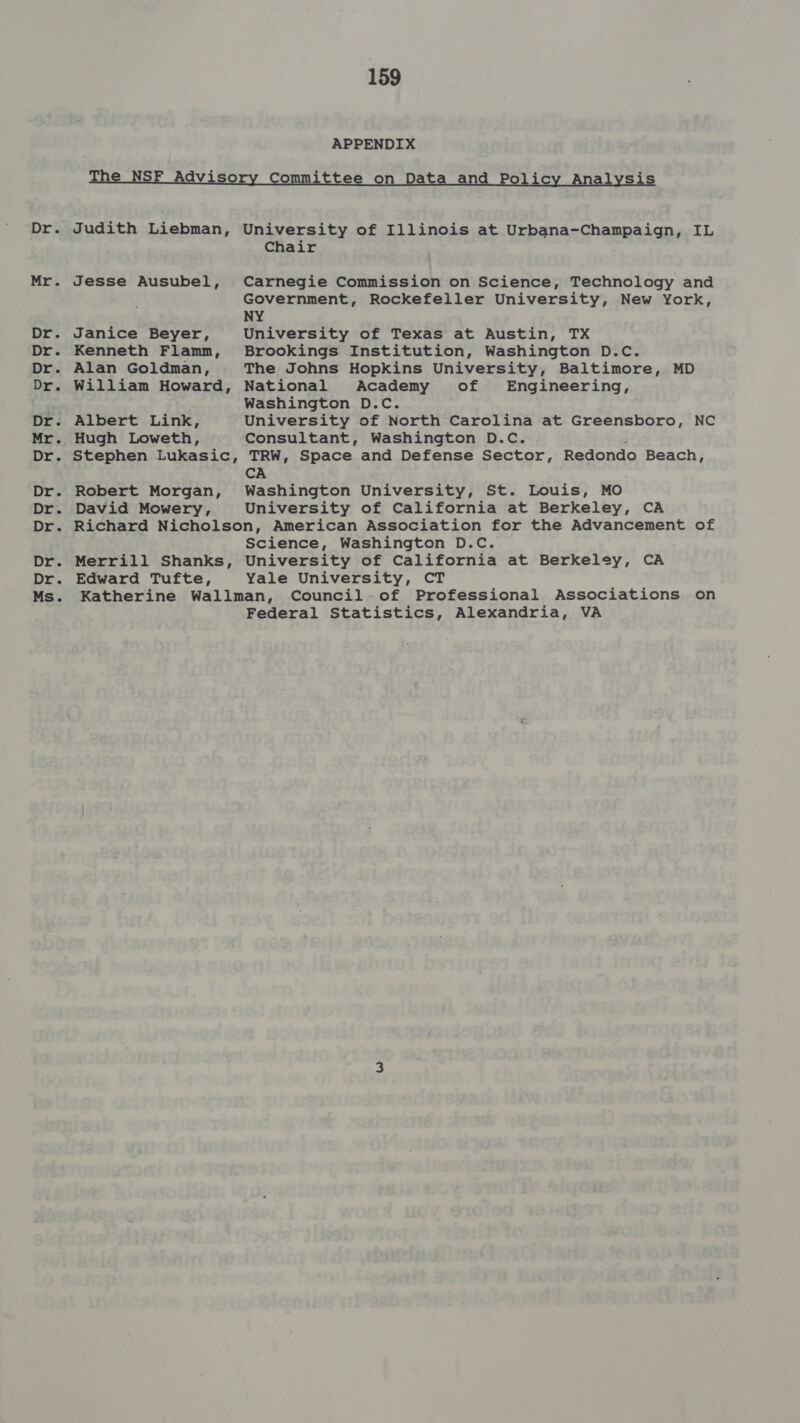 Drs Mr. Dry Dr. Dr). Drs DE 3 Mr. Dies Dr. Dr: Dr Dr. Dr. Ms. 159 APPENDIX Judith Liebman, Jesse Ausubel, Janice Beyer, Kenneth Flamn, Alan Goldman, William Howard, Albert Link, Hugh Loweth, Stephen Lukasic, Robert Morgan, David Mowery, University of Illinois at Urbana-Champaign, IL Chair Carnegie Commission on Science, Technology and Government, Rockefeller University, New York, NY University of Texas at Austin, TX Brookings Institution, Washington D.C. The Johns Hopkins University, Baltimore, MD National Academy of Engineering, Washington D.C. University of North Carolina at Greensboro, NC Consultant, Washington D.C. TRW, Space and Defense Sector, Redondo Beach, CA Washington University, St. Louis, MO University of California at Berkeley, CA Merrill Shanks, Edward Tufte, Science, Washington D.C. University of California at Berkeley, CA Yale University, CT Federal Statistics, Alexandria, VA