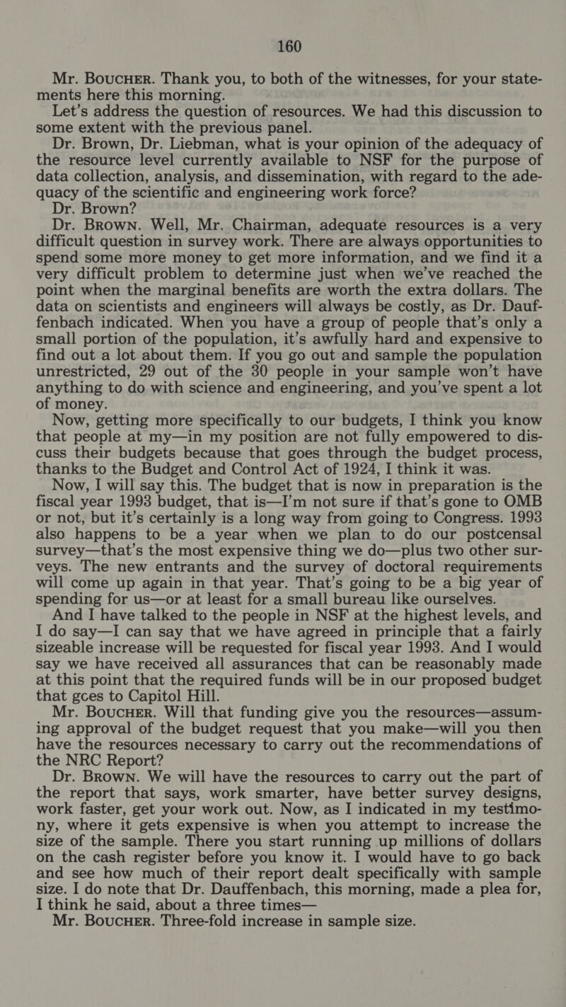 Mr. BoucuH_Er. Thank you, to both of the witnesses, for your state- ments here this morning. Let’s address the question of resources. We had this discussion to some extent with the previous panel. Dr. Brown, Dr. Liebman, what is your opinion of the adequacy of the resource level currently available to NSF for the purpose of data collection, analysis, and dissemination, with regard to the ade- quacy of the scientific and engineering work force? Dr. Brown? Dr. Brown. Well, Mr. Chairman, adequate resources is a very difficult question in survey work. There are always opportunities to spend some more money to get more information, and we find it a very difficult problem to determine just when we’ve reached the point when the marginal benefits are worth the extra dollars. The data on scientists and engineers will always be costly, as Dr. Dauf- fenbach indicated. When you have a group of people that’s only a small portion of the population, it’s awfully hard and expensive to find out a lot about them. If you go out and sample the population unrestricted, 29 out of the 30 people in your sample won’t have anything to do with science and engineering, and you've spent a lot of money. Now, getting more specifically to our budgets, I think you know that people at my—in my position are not fully empowered to dis- cuss their budgets because that goes through the budget process, thanks to the Budget and Control Act of 1924, I think it was. Now, I will say this. The budget that is now in preparation is the fiscal year 1993 budget, that is—I’m not sure if that’s gone to OMB or not, but it’s certainly is a long way from going to Congress. 1993 also happens to be a year when we plan to do our postcensal survey—that’s the most expensive thing we do—plus two other sur- veys. The new entrants and the survey of doctoral requirements will come up again in that year. That’s going to be a big year of spending for us—or at least for a small bureau like ourselves. And I have talked to the people in NSF at the highest levels, and I do say—I can say that we have agreed in principle that a fairly sizeable increase will be requested for fiscal year 1998. And I would say we have received all assurances that can be reasonably made at this point that the required funds will be in our proposed budget that gces to Capitol Hill. Mr. BoucuH_Er. Will that funding give you the resources—assum- ing approval of the budget request that you make—will you then have the resources necessary to carry out the recommendations of the NRC Report? Dr. Brown. We will have the resources to carry out the part of the report that says, work smarter, have better survey designs, work faster, get your work out. Now, as I indicated in my testimo- ny, where it gets expensive is when you attempt to increase the size of the sample. There you start running up millions of dollars on the cash register before you know it. I would have to go back and see how much of their report dealt specifically with sample size. I do note that Dr. Dauffenbach, this morning, made a plea for, I think he said, about a three times— Mr. Boucuer. Three-fold increase in sample size.