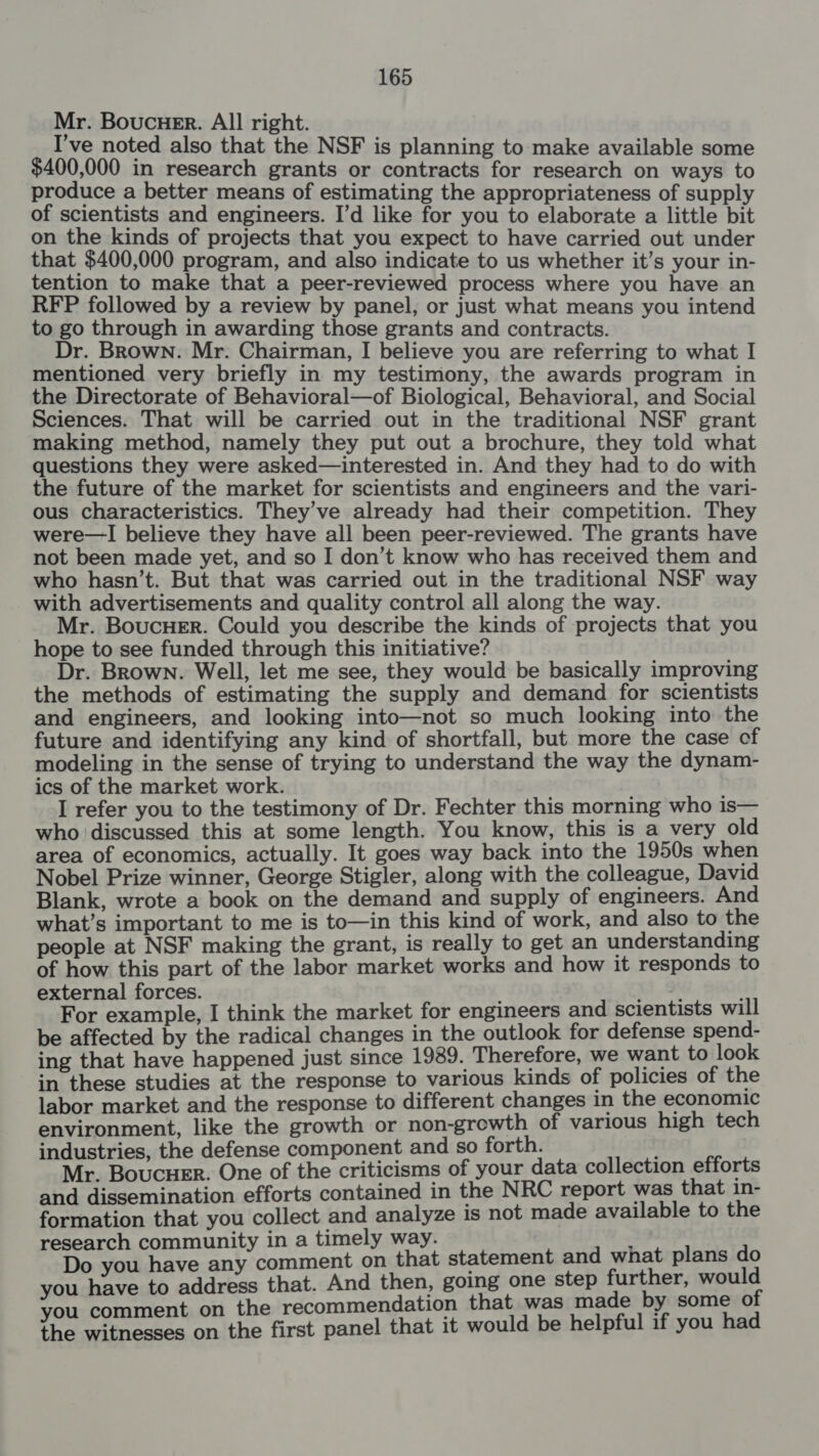 Mr. BoucuHer. All right. I’ve noted also that the NSF is planning to make available some $400,000 in research grants or contracts for research on ways to produce a better means of estimating the appropriateness of supply of scientists and engineers. I’d like for you to elaborate a little bit on the kinds of projects that you expect to have carried out under that $400,000 program, and also indicate to us whether it’s your in- tention to make that a peer-reviewed process where you have an RFP followed by a review by panel, or just what means you intend to go through in awarding those grants and contracts. Dr. Brown. Mr. Chairman, I believe you are referring to what I mentioned very briefly in my testimony, the awards program in the Directorate of Behavioral—of Biological, Behavioral, and Social Sciences. That will be carried out in the traditional NSF grant making method, namely they put out a brochure, they told what questions they were asked— interested in. And they had to do with the future of the market for scientists and engineers and the vari- ous characteristics. They’ve already had their competition. They were—I believe they have all been peer-reviewed. The grants have not been made yet, and so I don’t know who has received them and who hasn’t. But that was carried out in the traditional NSF way with advertisements and quality control all along the way. Mr. Boucuer. Could you describe the kinds of projects that you hope to see funded through this initiative? Dr. Brown. Well, let me see, they would be basically improving the methods of estimating the supply and demand for scientists and engineers, and looking into—not so much looking into the future and identifying any kind of shortfall, but more the case of modeling in the sense of trying to understand the way the dynam- ics of the market work. I refer you to the testimony of Dr. Fechter this morning who is— who discussed this at some length. You know, this is a very old area of economics, actually. It goes way back into the 1950s when Nobel Prize winner, George Stigler, along with the colleague, David Blank, wrote a book on the demand and supply of engineers. And what’s important to me is to—in this kind of work, and also to the people at NSF making the grant, is really to get an understanding of how this part of the labor market works and how it responds to external forces. mS For example, I think the market for engineers and scientists will be affected by the radical changes in the outlook for defense spend- ing that have happened just since 1939. Therefore, we want to look in these studies at the response to various kinds of policies of the labor market and the response to different changes in the economic environment, like the growth or non-growth of various high tech industries, the defense component and so forth. Mr. Boucuer. One of the criticisms of your data collection efforts and dissemination efforts contained in the NRC report was that in- formation that you collect and analyze is not made available to the research community in a timely way. . Do you have any comment on that statement and what plans do you have to address that. And then, going one step further, would you comment on the recommendation that was made by some of the witnesses on the first panel that it would be helpful if you had