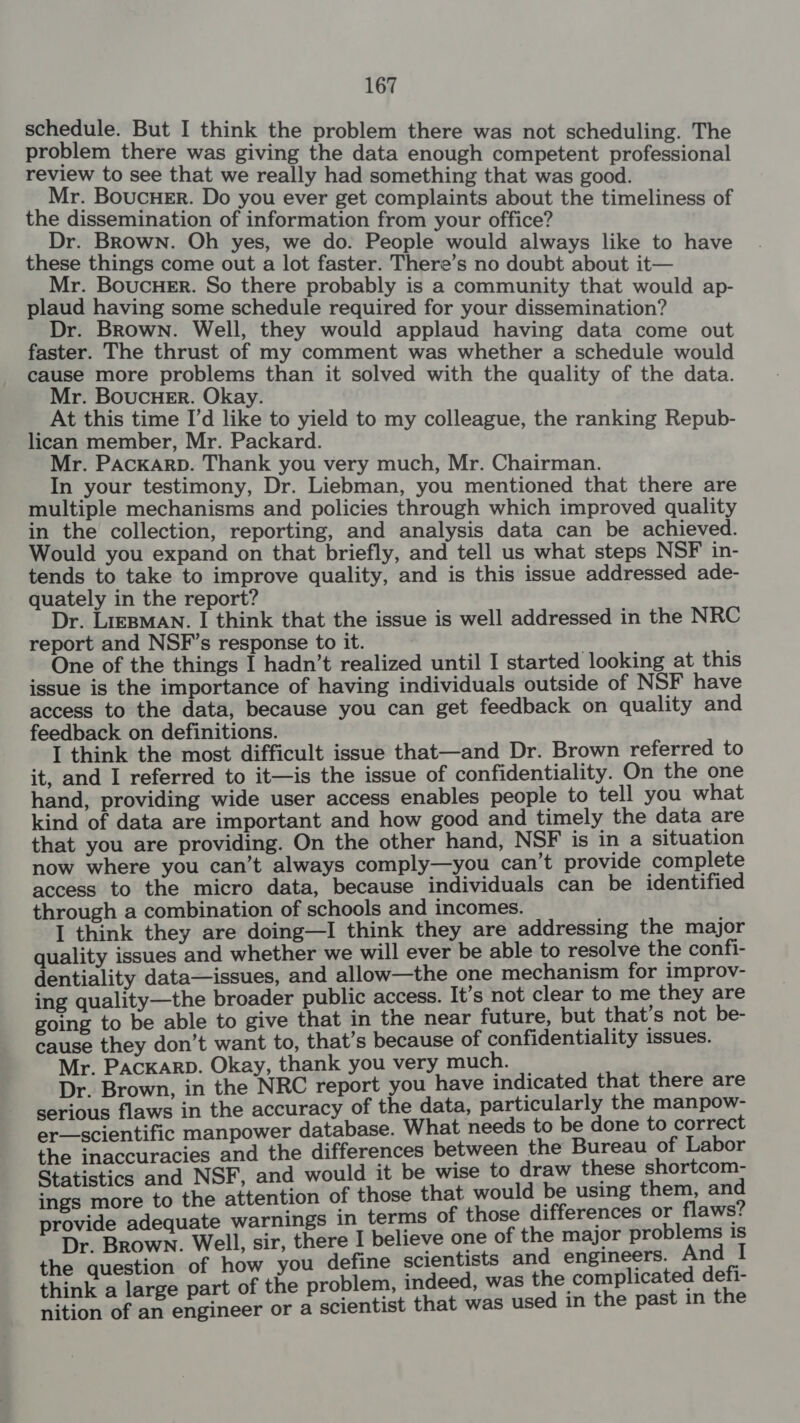 schedule. But I think the problem there was not scheduling. The problem there was giving the data enough competent professional review to see that we really had something that was good. Mr. Boucuer. Do you ever get complaints about the timeliness of the dissemination of information from your office? Dr. Brown. Oh yes, we do. People would always like to have these things come out a lot faster. There’s no doubt about it— Mr. BoucHer. So there probably is a community that would ap- plaud having some schedule required for your dissemination? Dr. Brown. Well, they would applaud having data come out faster. The thrust of my comment was whether a schedule would cause more problems than it solved with the quality of the data. Mr. BoucHer. Okay. At this time I'd like to yield to my colleague, the ranking Repub- lican member, Mr. Packard. Mr. PAcKArRD. Thank you very much, Mr. Chairman. In your testimony, Dr. Liebman, you mentioned that there are multiple mechanisms and policies through which improved quality in the collection, reporting, and analysis data can be achieved. Would you expand on that briefly, and tell us what steps NSF in- tends to take to improve quality, and is this issue addressed ade- quately in the report? ' Dr. Lizpman. I think that the issue is well addressed in the NRC report and NSF’s response to it. . ‘ One of the things I hadn’t realized until I started looking at this issue is the importance of having individuals outside of NSF have access to the data, because you can get feedback on quality and feedback on definitions. I think the most difficult issue that—and Dr. Brown referred to it, and I referred to it—is the issue of confidentiality. On the one hand, providing wide user access enables people to tell you what kind of data are important and how good and timely the data are that you are providing. On the other hand, NSF is in a situation now where you can’t always comply—you can’t provide complete access to the micro data, because individuals can be identified through a combination of schools and incomes. I think they are doing—I think they are addressing the major quality issues and whether we will ever be able to resolve the confi- dentiality data—issues, and allow—the one mechanism for improv- ing quality—the broader public access. It’s not clear to me they are going to be able to give that in the near future, but that’s not be- cause they don’t want to, that’s because of confidentiality issues. Mr. PacKarb. Okay, thank you very much. _ Dr. Brown, in the NRC report you have indicated that there are serious flaws in the accuracy of the data, particularly the manpow- er—scientific manpower database. What needs to be done to correct the inaccuracies and the differences between the Bureau of Labor Statistics and NSF, and would it be wise to draw these shortcom- ings more to the attention of those that would be using them, anid provide adequate warnings in terms of those differences or flaws’ Dr. Brown. Well, sir, there I believe one of the major teil oe + the question of how you define scientists and engineers. a zs think a large part of the problem, indeed, was pepe ag leg mi nition of an engineer or a scientist that was used in the past in the