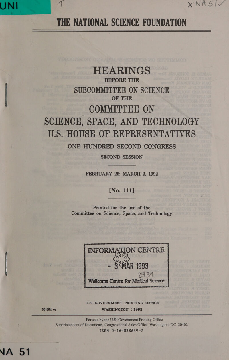 ge XNKRSIY THE NATIONAL SCIENCE FOUNDATION  HEARINGS BEFORE THE | SUBCOMMITTEE ON SCIENCE , OF THE COMMITTEE ON SCIENCE, SPACE, AND TECHNOLOGY U.S. HOUSE OF REPRESENTATIVES ONE HUNDRED SECOND CONGRESS SECOND SESSION FEBRUARY 25; MARCH 83, 1992 [No. 111] Printed for the use of the Committee on Science, Space, and Technology  TA3A Wellcome Centre for Medical Science | i a A a a U.S. GOVERNMENT PRINTING OFFICE 55-564 &lt;5 WASHINGTON : 1992 For sale by the U.S. Government Printing Office Superintendent of Documents, Congressional Sales Office, Washington, DC 20402 ISBN 0-16-038649-7 NA 51