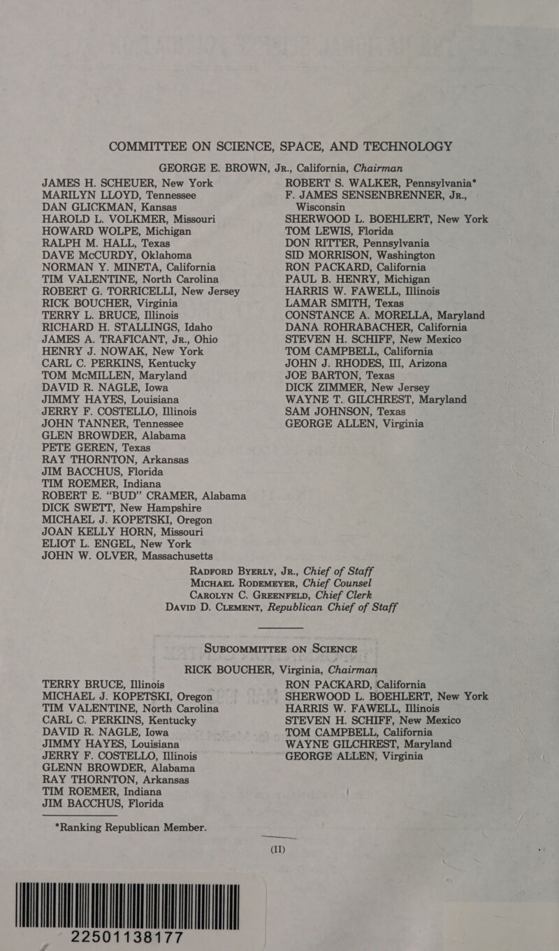 COMMITTEE ON SCIENCE, SPACE, AND TECHNOLOGY GEORGE E. BROWN, Jr., California, Chairman JAMES H. SCHEUER, New York ROBERT S. WALKER, Pennsylvania* MARILYN LLOYD, Tennessee F. JAMES SENSENBRENNER, JR., DAN GLICKMAN, Kansas Wisconsin HAROLD L. VOLKMER, Missouri SHERWOOD L. BOEHLERT, New York HOWARD WOLPE, Michigan TOM LEWIS, Florida RALPH M. HALL, Texas DON RITTER, Pennsylvania DAVE McCURDY, Oklahoma SID MORRISON, Washington NORMAN Y. MINETA, California RON PACKARD, California TIM VALENTINE, North Carolina PAUL B. HENRY, Michigan ROBERT G. TORRICELLI, New Jersey HARRIS W. FAWELL, Illinois RICK BOUCHER, Virginia LAMAR SMITH, Texas TERRY L. BRUCE, Illinois CONSTANCE A. MORELLA, Maryland RICHARD H. STALLINGS, Idaho DANA ROHRABACHER, California JAMES A. TRAFICANT, Jr., Ohio STEVEN H. SCHIFF, New Mexico HENRY J. NOWAK, New York TOM CAMPBELL, California CARL C. PERKINS, Kentucky JOHN J. RHODES, III, Arizona TOM McMILLEN, Maryland JOE BARTON, Texas DAVID R. NAGLE, Iowa DICK ZIMMER, New Jersey JIMMY HAYES, Louisiana WAYNE T. GILCHREST, Maryland JERRY F. COSTELLO, Illinois SAM JOHNSON, Texas JOHN TANNER, Tennessee GEORGE ALLEN, Virginia GLEN BROWDER, Alabama PETE GEREN, Texas RAY THORNTON, Arkansas JIM BACCHUS, Florida TIM ROEMER, Indiana ROBERT E. “BUD” CRAMER, Alabama DICK SWETT, New Hampshire MICHAEL J. KOPETSKI, Oregon JOAN KELLY HORN, Missouri ELIOT L. ENGEL, New York JOHN W. OLVER, Massachusetts RapForD BYERLY, JR., Chief of Staff MICHAEL RODEMEYER, Chief Counsel CAROLYN C. GREENFELD, Chief Clerk Davin D. CLEMENT, Republican Chief of Staff SUBCOMMITTEE ON SCIENCE RICK BOUCHER, Virginia, Chairman TERRY BRUCE, Illinois _ RON PACKARD, California MICHAEL J. KOPETSKI, Oregon SHERWOOD L. BOEHLERT, New York TIM VALENTINE, North Carolina HARRIS W. FAWELL, Illinois CARL C. PERKINS, Kentucky STEVEN H. SCHIFF, New Mexico DAVID R. NAGLE, Iowa TOM CAMPBELL, California JIMMY HAYES, Louisiana WAYNE GILCHREST, Maryland JERRY F. COSTELLO, Illinois ' GEORGE ALLEN, Virginia GLENN BROWDER, Alabama RAY THORNTON, Arkansas TIM ROEMER, Indiana JIM BACCHUS, Florida *Ranking Republican Member. wag 00