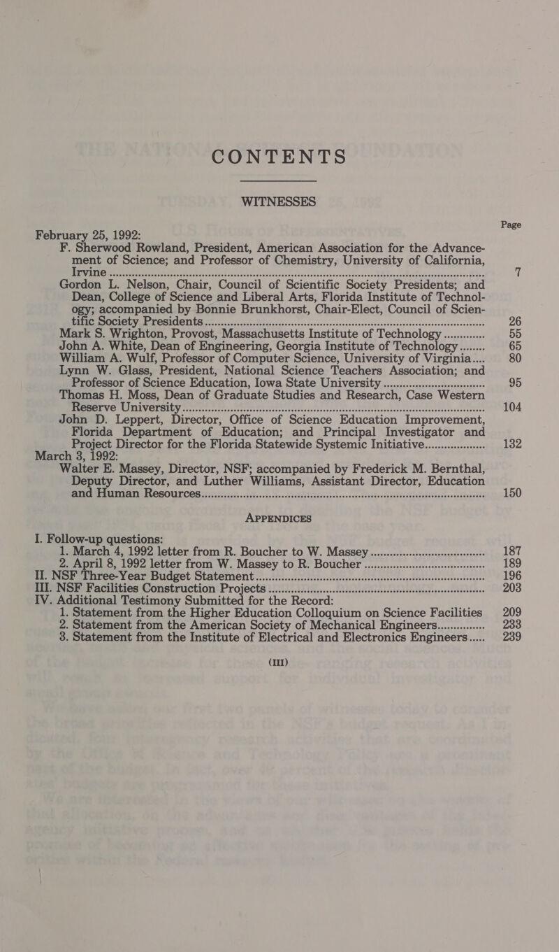 CONTENTS WITNESSES Page February 25, 1992: F. Sherwood Rowland, President, American Association for the Advance- Se of Science; and Professor of Chemistry, University of California, ‘ NR tr oer Geek dbk sec kege cs cedaicl sien’ ioved tavicsesebeviase More caicctephcapdesegssvoN Gordon L. Nelson, Chair, Council of Scientific Society Presidents; and Dean, College of Science and Liberal Arts, Florida Institute of Technol- ogy; accompanied by Bonnie Brunkhorst, Chair-Elect, Council of Scien- My OMICS oc cysv cost oP ei sass ose acoonedesssesosensivssvecsevovseecacsosassasesessoonsenases 26 Mark S. Wrighton, Provost, Massachusetts Institute of Technology ............. 55 John A. White, Dean of Engineering, Georgia Institute of Technology........ 65 William A. Wulf, Professor of Computer Science, University of Virginia... 80 Lynn W. Glass, President, National Science Teachers Association; and Professor of Science Education, Iowa State University ................:.sesceeeees 95 Thomas H. Moss, Dean of Graduate Studies and Research, Case Western SOM CITT 270) ected allel Ec Se ee eh oly RE el it 104 John D. Leppert, Director, Office of Science Education Improvement, Florida Department of Education; and Principal Investigator and Project Director for the Florida Statewide Systemic Initiative................... 132 March 3, 1992: Walter E. Massey, Director, NSF; accompanied by Frederick M. Bernthal, Deputy Director, and Luther Williams, Assistant Director, Education SPAR AUER ES RCAOUTCOS 35202505 ses «do 0 ode sae 0k eS PU RNa soko vo a0h0d0bShoo BURFI Tac yo sede 150 APPENDICES I. Follow-up questions: 1. March 4, 1992 letter from R. Boucher to W. Massey.............:sscscssceeeeseereeees 187 2. April 8, 1992 letter from W. Massey to R. Bouche ...............s:sscsscsssseeeeeseeeee 189 II. NSF Three-Year Budget Statement ..............cccccccsscsscssscssessesscssessesssessesscenseresensenees 196 III. NSF Facilities Construction Project ............:ccccccssessessessessessesssseescsssescenesnsenseseaees 203 IV. Additional Testimony Submitted for the Record: 1. Statement from the Higher Education Colloquium on Science Facilities 209 2. Statement from the American Society of Mechanical Engineerg............... 233 3. Statement from the Institute of Electrical and Electronics Engineers... 239