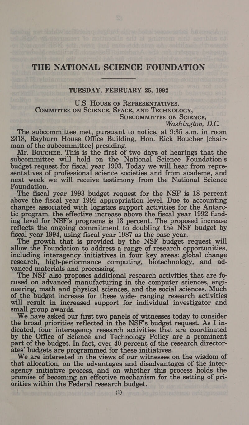 THE NATIONAL SCIENCE FOUNDATION TUESDAY, FEBRUARY 25, 1992 U.S. Houser oF REPRESENTATIVES, COMMITTEE ON SCIENCE, SPACE, AND TECHNOLOGY, SUBCOMMITTEE ON SCIENCE, Washington, D.C. The subcommittee met, pursuant to notice, at 9:35 a.m. in room 2318, Rayburn House Office Building, Hon. Rick Boucher [chair- man of the subcommittee] presiding. Mr. BoucuHEr. This is the first of two days of hearings that the subcommittee will hold on the National Science Foundation’s budget request for fiscal year 1993. Today we will hear from repre- sentatives of professional science societies and from academe, and next week we will receive testimony from the National Science Foundation. The fiscal year 1993 budget request for the NSF is 18 percent above the fiscal year 1992 appropriation level. Due to accounting changes associated with logistics support activities for the Antarc- tic program, the effective increase above the fiscal year 1992 fund- ing level for NSF’s programs is 13 percent. The proposed increase reflects the ongoing commitment to doubling the NSF budget by fiscal year 1994, using fiscal year 1987 as the base year. The growth that is provided by the NSF budget request will allow the Foundation to address a range of research opportunities, including interagency initiatives in four key areas: global change research, high-performance computing, biotechnology, and ad- vanced materials and processing. The NSF also proposes additional research activities that are fo- cused on advanced manufacturing in the computer sciences, engi- neering, math and physical sciences, and the social sciences. Much of the budget increase for these wide- ranging research activities will result in increased support for individual investigator and small group awards. We have asked our first two panels of witnesses today to consider the broad priorities reflected in the NSF’s budget request. As I in- dicated, four interagency research activities that are coordinated by the Office of Science and Technology Policy are a prominent part of the budget. In fact, over 40 percent of the research director- ates’ budgets are programmed for these initiatives. We are interested in the views of our witnesses on the wisdom of that allocation, on the advantages and disadvantages of the inter- agency initiative process, and on whether this process holds the promise of becoming an effective mechanism for the setting of pri- orities within the Federal research budget.