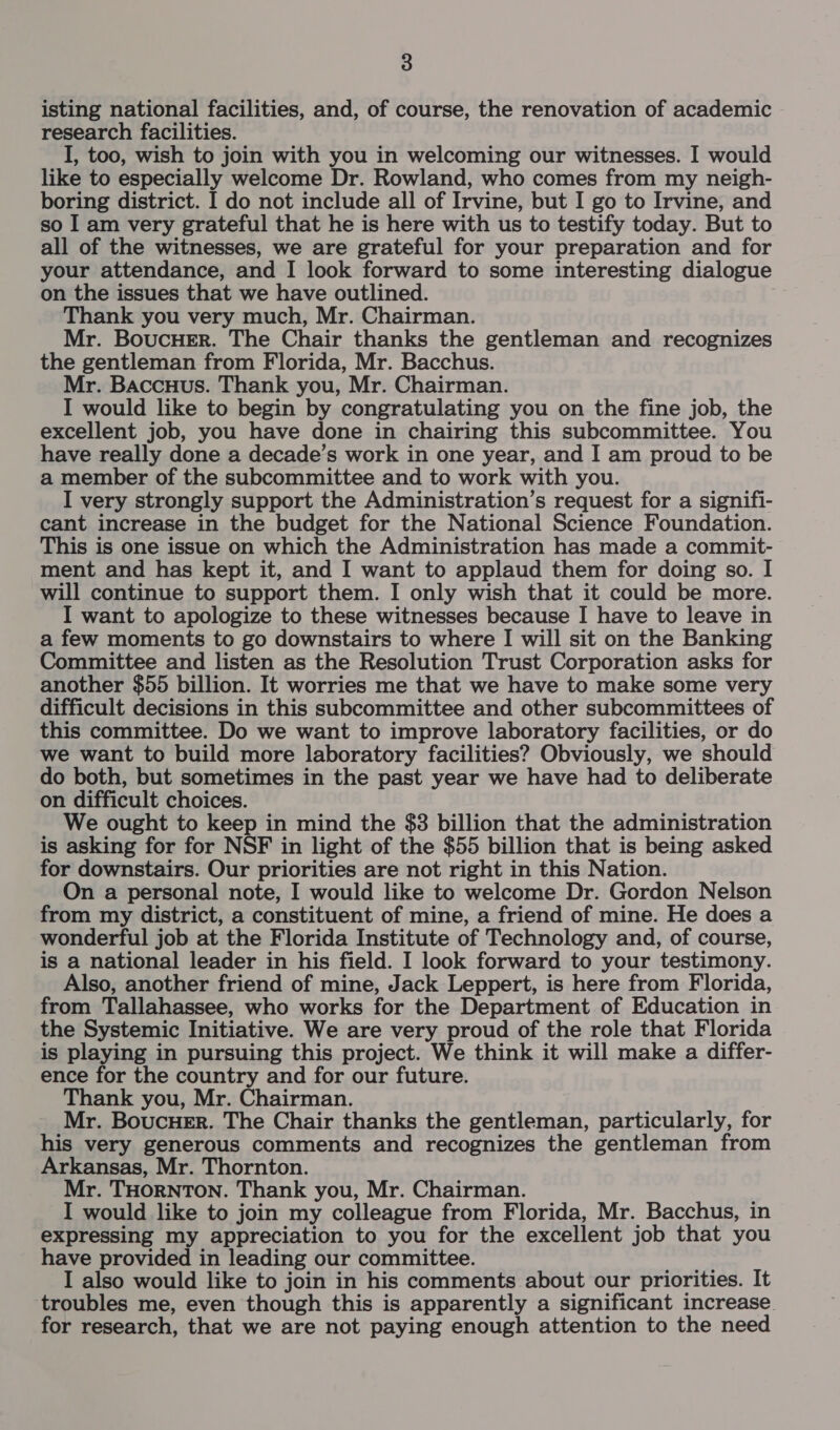 isting national facilities, and, of course, the renovation of academic research facilities. I, too, wish to join with you in welcoming our witnesses. I would like to especially welcome Dr. Rowland, who comes from my neigh- boring district. I do not include all of Irvine, but I go to Irvine, and so I am very grateful that he is here with us to testify today. But to all of the witnesses, we are grateful for your preparation and for your attendance, and I look forward to some interesting dialogue on the issues that we have outlined. Thank you very much, Mr. Chairman. Mr. BoucHer. The Chair thanks the gentleman and recognizes the gentleman from Florida, Mr. Bacchus. Mr. Baccuus. Thank you, Mr. Chairman. I would like to begin by congratulating you on the fine job, the excellent job, you have done in chairing this subcommittee. You have really done a decade’s work in one year, and I am proud to be a member of the subcommittee and to work with you. I very strongly support the Administration’s request for a signifi- cant increase in the budget for the National Science Foundation. This is one issue on which the Administration has made a commit- ment and has kept it, and I want to applaud them for doing so. I will continue to support them. I only wish that it could be more. I want to apologize to these witnesses because I have to leave in a few moments to go downstairs to where I will sit on the Banking Committee and listen as the Resolution Trust Corporation asks for another $55 billion. It worries me that we have to make some very difficult decisions in this subcommittee and other subcommittees of this committee. Do we want to improve laboratory facilities, or do we want to build more laboratory facilities? Obviously, we should do both, but sometimes in the past year we have had to deliberate on difficult choices. We ought to keep in mind the $3 billion that the administration is asking for for NSF in light of the $55 billion that is being asked for downstairs. Our priorities are not right in this Nation. On a personal note, I would like to welcome Dr. Gordon Nelson from my district, a constituent of mine, a friend of mine. He does a wonderful job at the Florida Institute of Technology and, of course, is a national leader in his field. I look forward to your testimony. Also, another friend of mine, Jack Leppert, is here from Florida, from Tallahassee, who works for the Department of Education in the Systemic Initiative. We are very proud of the role that Florida is playing in pursuing this project. We think it will make a differ- ence for the country and for our future. Thank you, Mr. Chairman. Mr. BoucHeEr. The Chair thanks the gentleman, particularly, for his very generous comments and recognizes the gentleman from Arkansas, Mr. Thornton. Mr. THORNTON. Thank you, Mr. Chairman. I would like to join my colleague from Florida, Mr. Bacchus, in expressing my appreciation to you for the excellent job that you have provided in leading our committee. I also would like to join in his comments about our priorities. It troubles me, even though this is apparently a significant increase for research, that we are not paying enough attention to the need