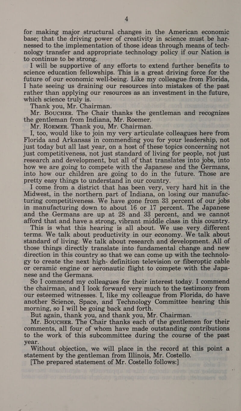 for making major structural changes in the American economic base; that the driving power of creativity in science must be har- nessed to the implementation of those ideas through means of tech- nology transfer and appropriate technology policy if our Nation is to continue to be strong. I will be supportive of any efforts to extend further benefits to science education fellowships. This is a great driving force for the future of our economic well-being. Like my colleague from Florida, I hate seeing us draining our resources into mistakes of the past rather than applying our resources as an investment in the future, which science truly is. Thank you, Mr. Chairman. Mr. BoucHer. The Chair thanks the gentleman and recognizes the gentleman from Indiana, Mr. Roemer. Mr. Roemer. Thank you, Mr. Chairman. I, too, would like to join my very articulate colleagues here from Florida and Arkansas in commending you for your leadership, not just today but all last year, on a host of these topics concerning not just competitiveness, not just standard of living for people, not just research and development, but all of that translates into jobs, into how we are going to compete with the Japanese and the Germans, into how our children are going to do in the future. Those are pretty easy things to understand in our country. I come from a district that has been very, very hard hit in the Midwest, in the northern part of Indiana, on losing our manufac- turing competitiveness. We have gone from 33 percent of our jobs in manufacturing down to about 16 or 17 percent. The Japanese and the Germans are up at 28 and 33 percent, and we cannot afford that and have a strong, vibrant middle class in this country. This is what this hearing is all about. We use very different terms. We talk about productivity in our economy. We talk about standard of living. We talk about research and development. All of those things directly translate into fundamental change and new direction in this country so that we can come up with the technolo- gy to create the next high- definition television or fiberoptic cable or ceramic engine or aeronautic flight to compete with the Japa- nese and the Germans. So I commend my colleagues for their interest today. 1 commend the chairman, and I look forward very much to the testimony from our esteemed witnesses. I, like my colleague from Florida, do have another Science, Space, and Technology Committee hearing this morning, so I will be going back and forth. But again, thank you, and thank you, Mr. Chairman. Mr. Boucuer. The Chair thanks each of the gentlemen for their comments, all four of whom have made outstanding contributions to the work of this subcommittee during the course of the past year. Without objection, we will place in the record at this point a statement by the gentleman from Illinois, Mr. Costello.