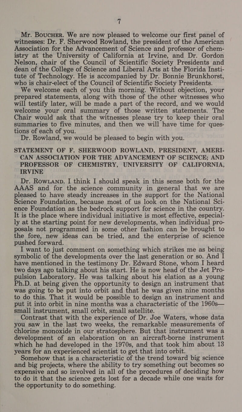 “ Mr. BoucHEr. We are now pleased to welcome our first panel of witnesses: Dr. F. Sherwood Rowland, the president of the American Association for the Advancement of Science and professor of chem- istry at the University of California at Irvine, and Dr. Gordon Nelson, chair of the Council of Scientific Society Presidents and dean of the College of Science and Liberal Arts at the Florida Insti- tute of Technology. He is accompanied by Dr. Bonnie Brunkhorst, who is chair-elect of the Council of Scientific Society Presidents. We welcome each of you this morning. Without objection, your prepared statements, along with those of the other witnesses who will testify later, will be made a part of the record, and we would welcome your oral summary of those written statements. The Chair would ask that the witnesses please try to keep their oral summaries to five minutes, and then we will have time for ques- tions of each of you. Dr. Rowland, we would be pleased to begin with you. STATEMENT OF F. SHERWOOD ROWLAND, PRESIDENT, AMERI- CAN ASSOCIATION FOR THE ADVANCEMENT OF SCIENCE; AND PROFESSOR OF CHEMISTRY, UNIVERSITY OF CALIFORNIA, IRVINE Dr. RowLAND. I think I should speak in this sense both for the AAAS and for the science community in general that we are pleased to have steady increases in the support for the National Science Foundation, because most of us look on the National Sci- ence Foundation as the bedrock support for science in the country. It is the place where individual initiative is most effective, especial- ly at the starting point for new developments, when individual pro- posals not programmed in some other fashion can be brought to the fore, new ideas can be tried, and the enterprise of science pushed forward. I want to just comment on something which strikes me as being symbolic of the developments over the last generation or so. And I have mentioned in the testimony Dr. Edward Stone, whom I heard two days ago talking about his start. He is now head of the Jet Pro- pulsion Laboratory. He was talking about his elation as a young Ph.D. at being given the opportunity to design an instrument that was going to be put into orbit and that he was given nine months to do this. That it would be possible to design an instrument and put it into orbit in nine months was a characteristic of the 1960s— small instrument, small orbit, small satellite. Contrast that with the experience of Dr. Joe Waters, whose data you saw in the last two weeks, the remarkable measurements of chlorine monoxide in our stratosphere. But that instrument was a development of an elaboration on an aircraft-borne instrument which he had developed in the 1970s, and that took him about 13 years for an experienced scientist to get that into orbit. - Somehow that is a characteristic of the trend toward big science and big projects, where the ability to try something out becomes so expensive and so involved in all of the procedures of deciding how to do it that the science gets lost for a decade while one waits for the opportunity to do something.