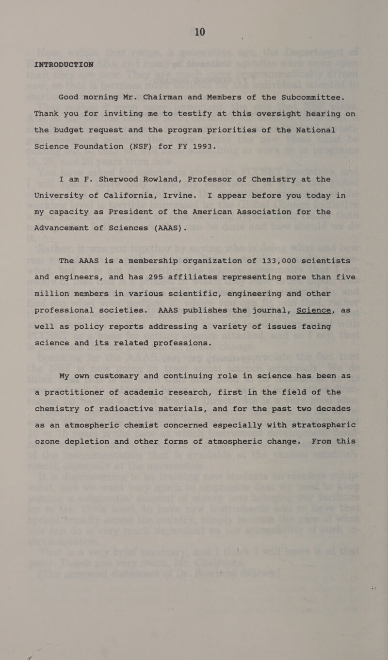 INTRODUCTION Good morning Mr. Chairman and Members of the Subcommittee. Thank you for inviting me to testify at this oversight hearing on the budget request and the program priorities of the National Science Foundation (NSF) for FY 1993. I am F. Sherwood Rowland, Professor of Chemistry at the University of California, Irvine. I appear before you today in my capacity as President of the American Association for the Advancement of Sciences (AAAS). The AAAS is a membership organization of 133,000 scientists and engineers, and has 295 affiliates representing more than five million members in various scientific, engineering and other professional societies. AAAS publishes the journal, Science, as well as policy reports addressing a variety of issues facing science and its related professions. My own customary and continuing role in science has been as a practitioner of academic research, first in the field of the chemistry of radioactive materials, and for the past two decades as an atmospheric chemist concerned especially with stratospheric ozone depletion and other forms of atmospheric change. From this