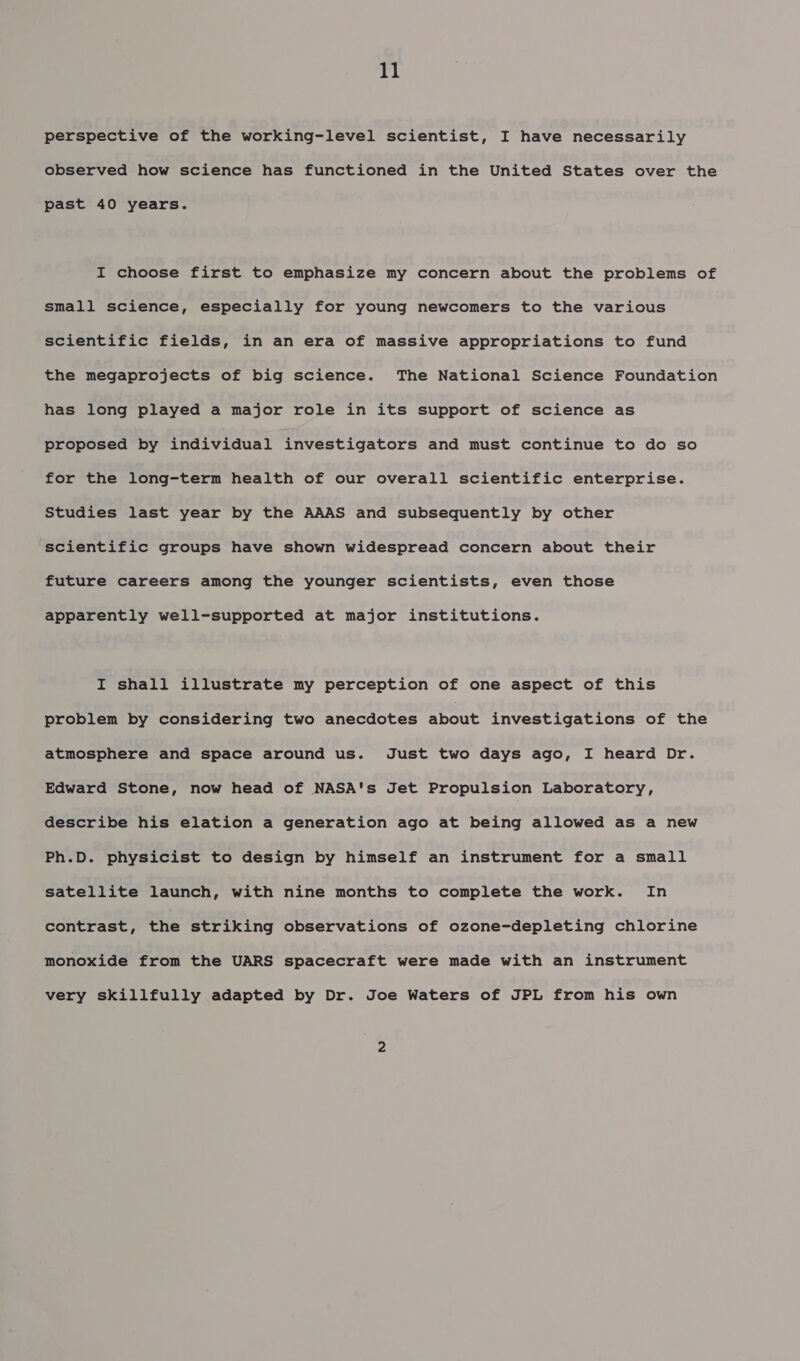 perspective of the working-level scientist, I have necessarily observed how science has functioned in the United States over the past 40 years. I choose first to emphasize my concern about the problems of small science, especially for young newcomers to the various scientific fields, in an era of massive appropriations to fund the megaprojects of big science. The National Science Foundation has long played a major role in its support of science as proposed by individual investigators and must continue to do so for the long-term health of our overall scientific enterprise. Studies last year by the AAAS and subsequently by other scientific groups have shown widespread concern about their future careers among the younger scientists, even those apparently well-supported at major institutions. I shall illustrate my perception of one aspect of this problem by considering two anecdotes about investigations of the atmosphere and space around us. Just two days ago, I heard Dr. Edward Stone, now head of NASA's Jet Propulsion Laboratory, describe his elation a generation ago at being allowed as a new Ph.D. physicist to design by himself an instrument for a small satellite launch, with nine months to complete the work. In contrast, the striking observations of ozone-depleting chlorine monoxide from the UARS spacecraft were made with an instrument very skillfully adapted by Dr. Joe Waters of JPL from his own