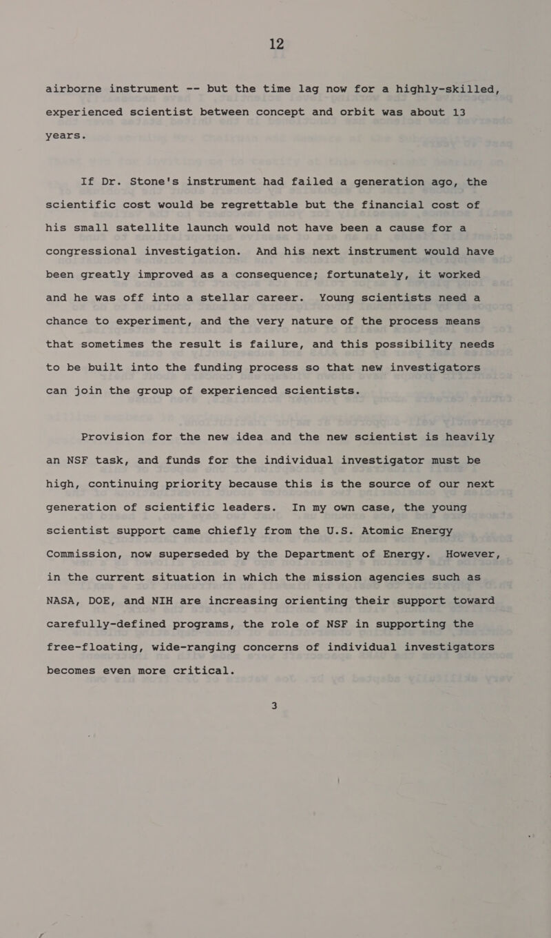 airborne instrument -- but the time lag now for a highly-skilled, experienced scientist between concept and orbit was about 13 years. If Dr. Stone's instrument had failed a generation ago, the scientific cost would be regrettable but the financial cost of his small satellite launch would not have been a cause for a congressional investigation. And his next instrument would have been greatly improved as a consequence; fortunately, it worked and he was off into a stellar career. Young scientists need a chance to experiment, and the very nature of the process means that sometimes the result is failure, and this possibility needs to be built into the funding process so that new investigators can join the group of experienced scientists. Provision for the new idea and the new scientist is heavily an NSF task, and funds for the individual investigator must be high, continuing priority because this is the source of our next generation of scientific leaders. In my own case, the young scientist support came chiefly from the U.S. Atomic Energy Commission, now superseded by the Department of Energy. However, in the current situation in which the mission agencies such as NASA, DOE, and NIH are increasing orienting their support toward carefully-defined programs, the role of NSF in supporting the free-floating, wide-ranging concerns of individual investigators becomes even more critical.