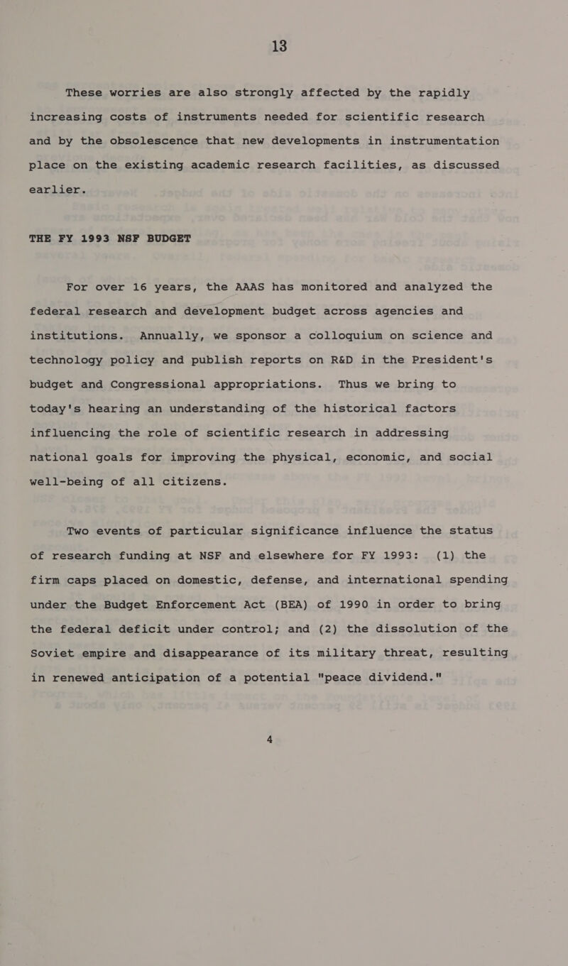 These worries are also strongly affected by the rapidly increasing costs of instruments needed for scientific research and by the obsolescence that new developments in instrumentation place on the existing academic research facilities, as discussed earlier. THE FY 1993 NSF BUDGET For over 16 years, the AAAS has monitored and analyzed the federal research and development budget across agencies and institutions. Annually, we sponsor a colloquium on science and technology policy and publish reports on R&amp;D in the President's budget and Congressional appropriations. Thus we bring to today's hearing an understanding of the historical factors influencing the role of scientific research in addressing national goals for improving the physical, economic, and social well-being of all citizens. Two events of particular significance influence the status of research funding at NSF and elsewhere for FY 1993: (1) the firm caps placed on domestic, defense, and international spending under the Budget Enforcement Act (BEA) of 1990 in order to bring the federal deficit under control; and (2) the dissolution of the Soviet empire and disappearance of its military threat, resulting in renewed anticipation of a potential peace dividend.