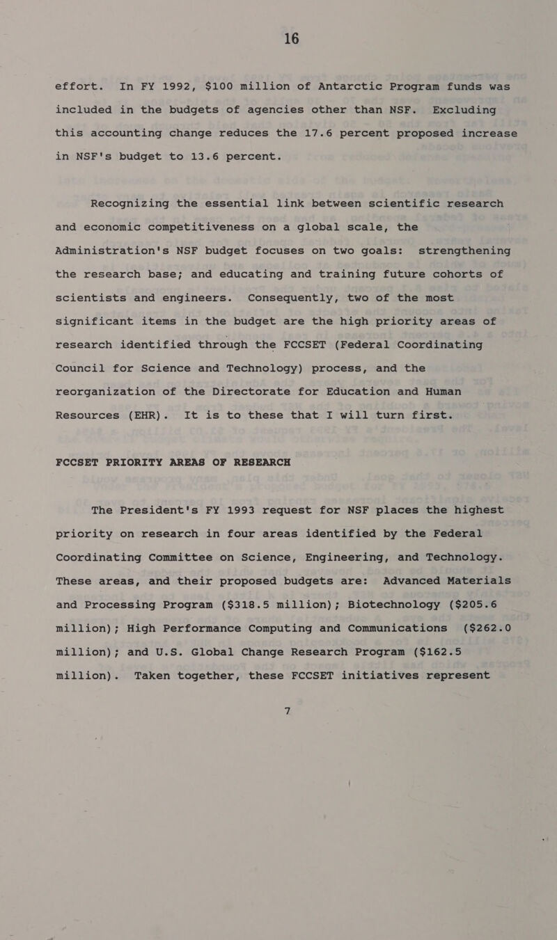 effort. In FY 1992, $100 million of Antarctic Program funds was included in the budgets of agencies other than NSF. Excluding this accounting change reduces the 17.6 percent proposed increase in NSF's budget to 13.6 percent. Recognizing the essential link between scientific research and economic competitiveness on a global scale, the Administration's NSF budget focuses on two goals: strengthening the research base; and educating and training future cohorts of scientists and engineers. Consequently, two of the most Significant items in the budget are the high priority areas of research identified through the FCCSET (Federal Coordinating Council for Science and Technology) process, and the reorganization of the Directorate for Education and Human Resources (EHR). It is to these that I will turn first. FCCSET PRIORITY AREAS OF RESEARCH The President's FY 1993 request for NSF places the highest priority on research in four areas identified by the Federal Coordinating Committee on Science, Engineering, and Technology. These areas, and their proposed budgets are: Advanced Materials and Processing Program ($318.5 million); Biotechnology ($205.6 million); High Performance Computing and Communications ($262.0 million); and U.S. Global Change Research Program ($162.5 million). Taken together, these FCCSET initiatives represent