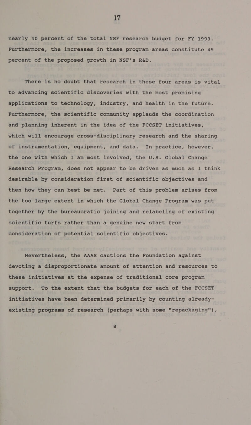 nearly 40 percent of the total NSF research budget for FY 1993. Furthermore, the increases in these program areas constitute 45 percent of the proposed growth in NSF's R&amp;D. There is no doubt that research in these four areas is vital to advancing scientific discoveries with the most promising applications to technology, industry, and health in the future. Furthermore, the scientific community applauds the coordination and planning inherent in the idea of the FCCSET initiatives, which will encourage cross-disciplinary research and the sharing of instrumentation, equipment, and data. In practice, however, the one with which I am most involved, the U.S. Global Change Research Progran, aces not appear to be driven as much as I think desirable by consideration first of scientific objectives and then how they can best be met. Part of this problem arises from the too large extent in which the Global Change Program was put together by the bureaucratic joining and relabeling of existing scientific turfs rather than a genuine new start from consideration of potential scientific objectives. Nevertheless, the AAAS cautions the Foundation against devoting a disproportionate amount of attention and resources to these EniRTREI OSs at the expense of traditional core program support. To the extent that the budgets for each of the FCCSET initiatives have been determined primarily by counting already- existing programs of research (perhaps with some repackaging) ,