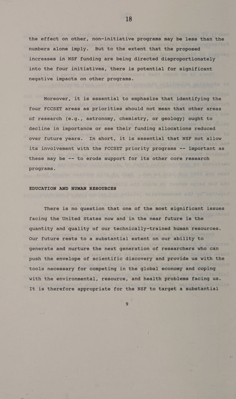 the effect on other, non-initiative programs may be less than the numbers alone imply. But to the extent that the proposed increases in NSF funding are being directed disproportionately into the four initiatives, there is potential for significant negative impacts on other programs. Moreover, it is essential to emphasize that identifying the four FCCSET areas as priorities should not mean that other areas of research (e.g., astronomy, chemistry, or geology) ought to decline in importance or see their funding allocations reduced over future years. In short, it is essential that NSF not allow its involvement with the FCCSET priority programs -- important as these may be -- to erode support for its other core research programs. EDUCATION AND HUMAN RESOURCES There is no question that one of the most significant issues facing the United States now and in the near future is the quantity and quality of our technically-trained human resources. Our future rests to a substantial extent on our ability to generate and nurture the next generation of researchers who can push the envelope of scientific discovery and provide us with the tools necessary for competing in the global economy and coping with the environmental, resource, and health problems facing us. It is therefore appropriate for the NSF to target a substantial