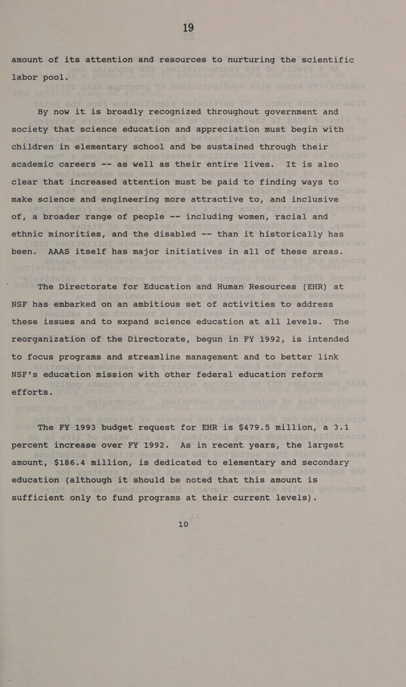 amount of its attention and resources to nurturing the scientific labor pool. By now it is broadly recognized throughout government and society that science education and appreciation must begin with children in elementary school and be sustained through their academic careers -- as well as their entire lives. It is also clear that increased attention must be paid “6 finding ways to make science and engineering more attractive to, and inclusive of, a broader range of people -- including women, racial and ethnic minorities, and the disabled -- than it historically has been. AAAS itself has major initiatives in all of these areas. The Directorate for Education and Human Resources (EHR) at NSF has embarked on an ambitious set of activities to address these issues and to expand science education at all levels. The reorganization of the Directorate, begun in FY 1992, is intended to focus programs and streamline management and to better link NSF's education mission with other federal education reform efforts. The FY 1993 budget request for EHR is $479.5 million, a 3.1 percent increase over FY 1992. As in recent years, the largest amount, $186.4 million, is dedicated to elementary and secondary education (although it should be noted that this amount is sufficient only to fund programs at their current levels). 10