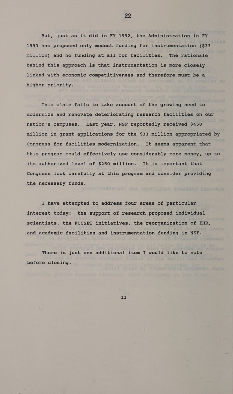 But, just as it did in FY 1992, the Administration in FY 1993 has proposed only modest funding for instrumentation ($33 million) and no funding at all for facilities. The rationale behind this approach is that instrumentation is more closely linked with economic competitiveness and therefore must be a higher priority. This claim fails to take account of the growing need to modernize and renovate deteriorating research facilities on our nation's campuses. Last year, NSF reportedly received $450 million in grant applications for the $33 million appropriated by Congress for facilities modernization. It seems apparent that this program could effectively use considerably more money, up to its authorized level of $250 million. It is important that Congress look carefully at this program and consider providing the necessary funds. I have attempted to address four areas of particular interest today: the support of research proposed individual scientists, the FCCSET initiatives, the reorganization of EHR, and academic facilities and instrumentation funding in NSF. There is just one additional item I would like to note before closing. 13