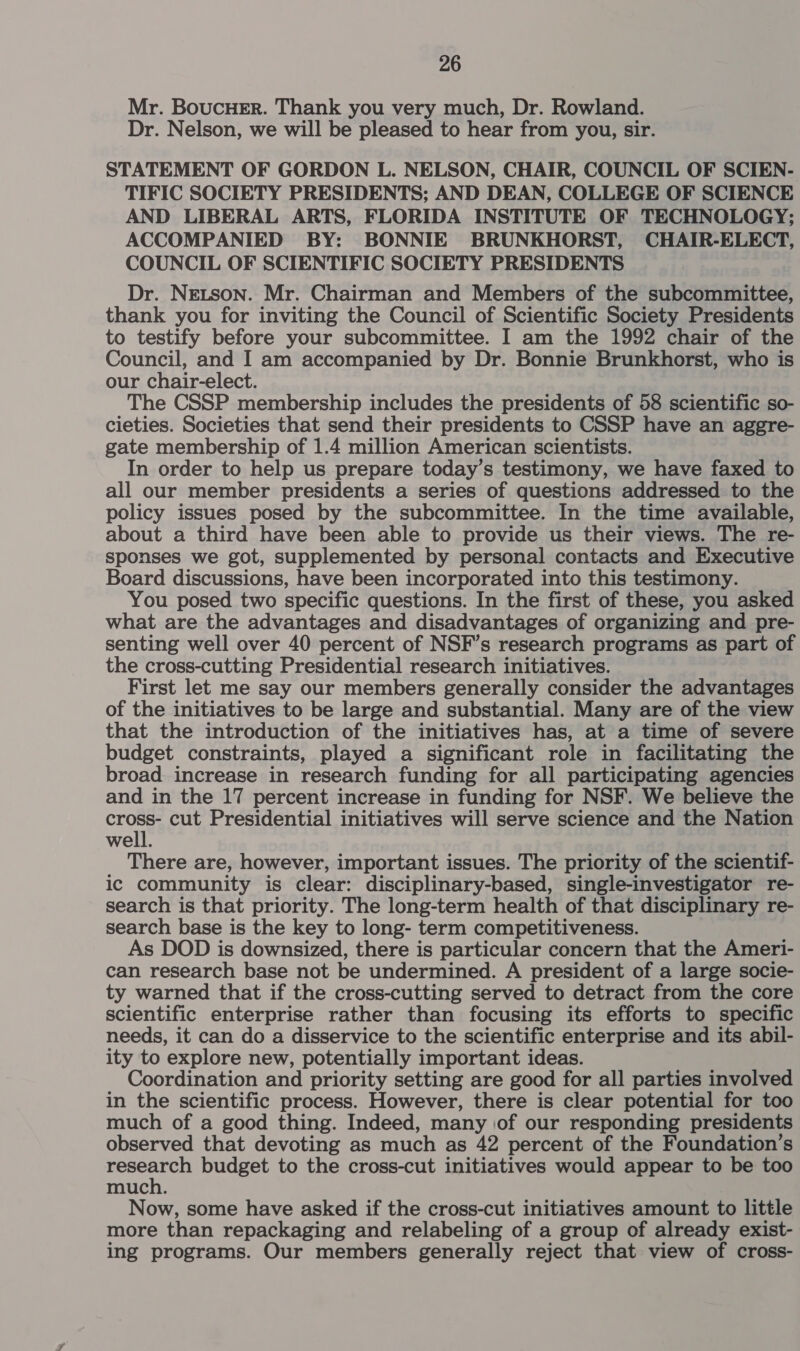 Mr. BoucHer. Thank you very much, Dr. Rowland. Dr. Nelson, we will be pleased to hear from you, sir. STATEMENT OF GORDON L. NELSON, CHAIR, COUNCIL OF SCIEN- TIFIC SOCIETY PRESIDENTS; AND DEAN, COLLEGE OF SCIENCE AND LIBERAL ARTS, FLORIDA INSTITUTE OF TECHNOLOGY; ACCOMPANIED BY: BONNIE BRUNKHORST, CHAIR-ELECT, COUNCIL OF SCIENTIFIC SOCIETY PRESIDENTS Dr. Netson. Mr. Chairman and Members of the subcommittee, thank you for inviting the Council of Scientific Society Presidents to testify before your subcommittee. I am the 1992 chair of the Council, and I am accompanied by Dr. Bonnie Brunkhorst, who is our chair-elect. The CSSP membership includes the presidents of 58 scientific so- cieties. Societies that send their presidents to CSSP have an aggre- gate membership of 1.4 million American scientists. In order to help us prepare today’s testimony, we have faxed to all our member presidents a series of questions addressed to the policy issues posed by the subcommittee. In the time available, about a third have been able to provide us their views. The re- sponses we got, supplemented by personal contacts and Executive Board discussions, have been incorporated into this testimony. You posed two specific questions. In the first of these, you asked what are the advantages and disadvantages of organizing and pre- senting well over 40 percent of NSF’s research programs as part of the cross-cutting Presidential research initiatives. First let me say our members generally consider the advantages of the initiatives to be large and substantial. Many are of the view that the introduction of the initiatives has, at a time of severe budget constraints, played a significant role in facilitating the broad increase in research funding for all participating agencies and in the 17 percent increase in funding for NSF. We believe the me cut Presidential initiatives will serve science and the Nation well. There are, however, important issues. The priority of the scientif- ic community is clear: disciplinary-based, single-investigator re- search is that priority. The long-term health of that disciplinary re- search base is the key to long- term competitiveness. As DOD is downsized, there is particular concern that the Ameri- can research base not be undermined. A president of a large socie- ty warned that if the cross-cutting served to detract from the core scientific enterprise rather than focusing its efforts to specific needs, it can do a disservice to the scientific enterprise and its abil- ity to explore new, potentially important ideas. Coordination and priority setting are good for all parties involved in the scientific process. However, there is clear potential for too much of a good thing. Indeed, many iof our responding presidents observed that devoting as much as 42 percent of the Foundation’s yee budget to the cross-cut initiatives would appear to be too much. Now, some have asked if the cross-cut initiatives amount to little more than repackaging and relabeling of a group of already exist- ing programs. Our members generally reject that view of cross-