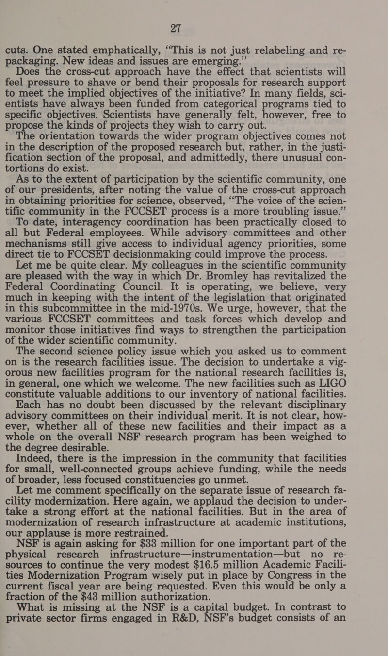cuts. One stated emphatically, “This is not just relabeling and re- packaging. New ideas and issues are emerging.” Does the cross-cut approach have the effect that scientists will feel pressure to shave or bend their proposals for research support to meet the implied objectives of the initiative? In many fields, sci- entists have always been funded from categorical programs tied to specific objectives. Scientists have generally felt, however, free to propose the kinds of projects they wish to carry out. The orientation towards the wider program objectives comes not in the description of the proposed research but, rather, in the justi- fication section of the proposal, and admittedly, there unusual con- tortions do exist. As to the extent of participation by the scientific community, one of our presidents, after noting the value of the cross-cut approach in obtaining priorities for science, observed, ‘“The voice of the scien- tific community in the FCCSET process is a more troubling issue.” To date, interagency coordination has been practically closed to all but Federal employees. While advisory committees and other mechanisms still give access to individual agency priorities, some direct tie to FCCSET decisionmaking could improve the process. Let me be quite clear. My colleagues in the scientific community are pleased with the way in which Dr. Bromley has revitalized the Federal Coordinating Council. It is operating, we believe, very much in keeping with the intent of the legislation that originated in this subcommittee in the mid-1970s. We urge, however, that the various FCCSET committees and task forces which develop and monitor those initiatives find ways to strengthen the participation of the wider scientific community. The second science policy issue which you asked us to comment on is the research facilities issue. The decision to undertake a vig- orous new facilities program for the national research facilities is, in general, one which we welcome. The new facilities such as LIGO constitute valuable additions to our inventory of national facilities. Each has no doubt been discussed by the relevant disciplinary advisory committees on their individual merit. It is not clear, how- ever, whether all of these new facilities and their impact as a whole on the overall NSF research program has been weighed to the degree desirable. Indeed, there is the impression in the community that facilities for small, well-connected groups achieve funding, while the needs of broader, less focused constituencies go unmet. Let me comment specifically on the separate issue of research fa- cility modernization. Here again, we applaud the decision to under- take a strong effort at the national facilities. But in the area of modernization of research infrastructure at academic institutions, our applause is more restrained. NSF is again asking for $33 million for one important part of the physical research infrastructure—instrumentation—but no re- sources to continue the very modest $16.5 million Academic Facili- ties Modernization Program wisely put in place by Congress in the current fiscal year are being requested. Even this would be only a fraction of the $43 million authorization. What is missing at the NSF is a capital budget. In contrast to private sector firms engaged in R&amp;D, NSF’s budget consists of an