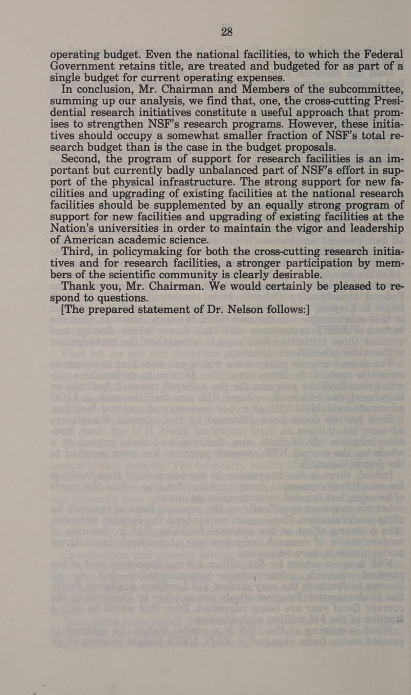 operating budget. Even the national facilities, to which the Federal Government retains title, are treated and budgeted for as part of a single budget for current operating expenses. In conclusion, Mr. Chairman and Members of the subcommittee, summing up our analysis, we find that, one, the cross-cutting Presi- dential research initiatives constitute a useful approach that prom- ises to strengthen NSF’s research programs. However, these initia- tives should occupy a somewhat smaller fraction of NSF’s total re- search budget than is the case in the budget proposals. Second, the program of support for research facilities is an im- portant but currently badly unbalanced part of NSF’s effort in sup- port of the physical infrastructure. The strong support for new fa- cilities and upgrading of existing facilities at the national research facilities should be supplemented by an equally strong program of support for new facilities and upgrading of existing facilities at the Nation’s universities in order to maintain the vigor and leadership of American academic science. Third, in policymaking for both the cross-cutting research initia- tives and for research facilities, a stronger participation by mem- bers of the scientific community is clearly desirable. Thank you, Mr. Chairman. We would certainly be pleased to re- spond to questions. [The prepared statement of Dr. Nelson follows:]