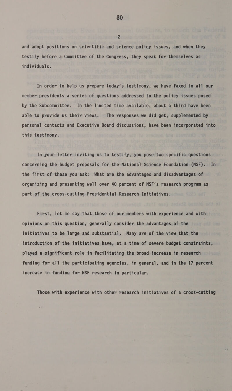 2 and adopt positions on scientific and science policy issues, and when they testify before a Committee of the Congress, they speak for themselves as individuals. In order to help us prepare today’s testimony, we have faxed to all our member presidents a series of questions addressed to the policy issues posed by the Subcommittee. In the limited time available, about a third have been able to provide us their views. The responses we did get, supplemented by personal contacts and Executive Board discussions, have been incorporated into this testimony. In your letter inviting us to testify, you pose two specific questions concerning the budget proposals for the National Science Foundation (NSF). In the first of these you ask: -What are the advantages and disadvantages of organizing and presenting well over 40 percent of NSF’s research program as part of the cross-cutting Presidential Research Initiatives. First, let me say that those of our members with experience and with opinions on this question, generally consider the advantages of the , } Initiatives to be large and substantial. Many are of the view that the introduction of the initiatives have, at a time of severe budget constraints, played a significant role in facilitating the broad increase in research funding for all the participating agencies, in general, and in the 17 percent increase in funding for NSF research in particular. Those with experience with other research initiatives of a cross-cutting