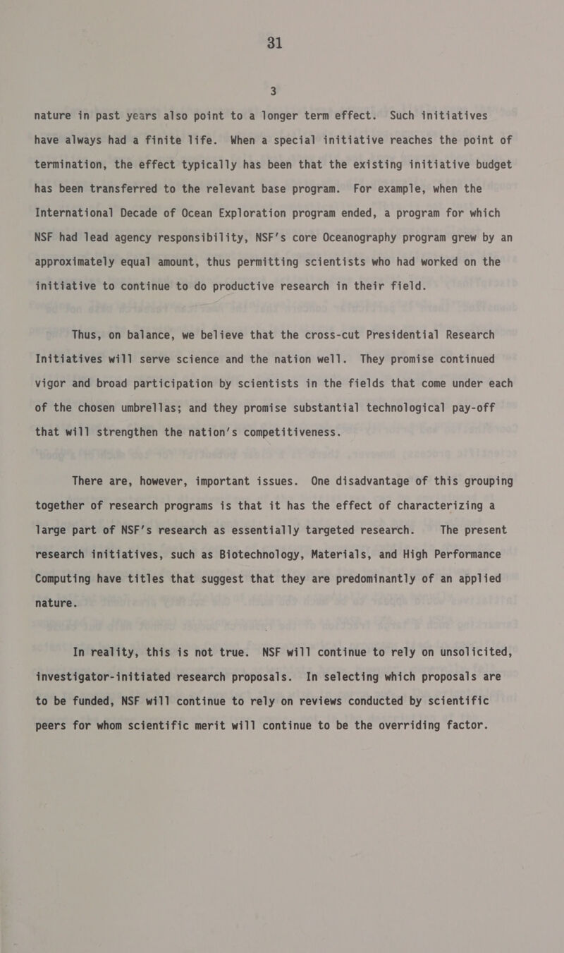 2 nature in past years also point to a longer term effect. Such initiatives have always had a finite life. When a special initiative reaches the point of termination, the effect typically has been that the existing initiative budget has been transferred to the relevant base program. For example, when the International Decade of Ocean Exploration program ended, a program for which NSF had lead agency responsibility, NSF’s core Oceanography program grew by an approximately equal amount, thus permitting scientists who had worked on the initiative to continue to do productive research in their field. Thus, on balance, we believe that the cross-cut Presidential Research Initiatives will serve science and the nation well. They promise continued vigor and broad participation by scientists in the fields that come under each of the chosen umbrellas; and they promise substantial technological pay-off that will strengthen the nation’s competitiveness. There are, however, important issues. One disadvantage of this grouping together of research programs is that it has the effect of characterizing a large part of NSF’s research as essentially targeted research. The present research initiatives, such as Biotechnology, Materials, and High Performance Computing have titles that suggest that they are predominantly of an applied nature. In reality, this is not true. NSF will continue to rely on unsolicited, investigator-initiated research proposals. In selecting which proposals are to be funded, NSF will continue to rely on reviews conducted by scientific peers for whom scientific merit will continue to be the overriding factor.