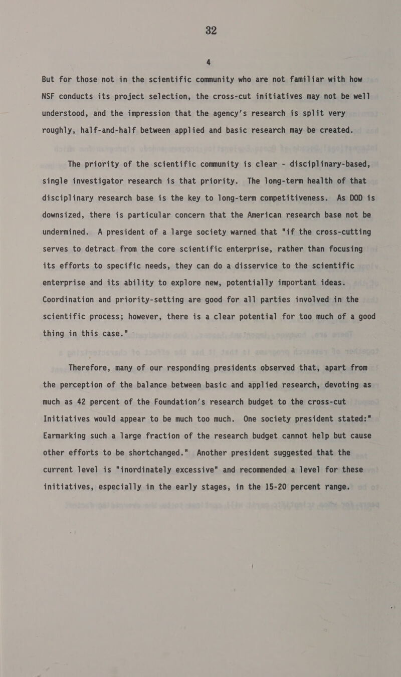4 But for those not in the scientific community who are not familiar with how NSF conducts its project selection, the cross-cut initiatives may not be well understood, and the impression that the agency’s research is split very roughly, half-and-half between applied and basic research may be created. The priority of the scientific community is clear - disciplinary-based, single investigator research is that priority. The long-term health of that disciplinary research base is the key to long-term competitiveness. As DOD is downsized, there is particular concern that the American research base not be undermined. A president of a large society warned that if the cross-cutting serves to detract from the core scientific enterprise, rather than focusing its efforts to specific needs, they can do a disservice to the scientific enterprise and its ability to explore new, potentially important ideas. Coordination and priority-setting are good for all parties involved in the scientific process; however, there is a clear potential for too much of a good thing in this case. Therefore, many of our responding presidents observed that, apart from the perception of the balance between basic and applied research, devoting as much as 42 percent of the Foundation’s research budget to the cross-cut Initiatives would appear to be much too much. One society president stated: Earmarking such a large fraction of the research budget cannot help but cause other efforts to be shortchanged. Another president suggested that the current level is inordinately excessive and recommended a level for these initiatives, especially in the early stages, in the 15-20 percent range.
