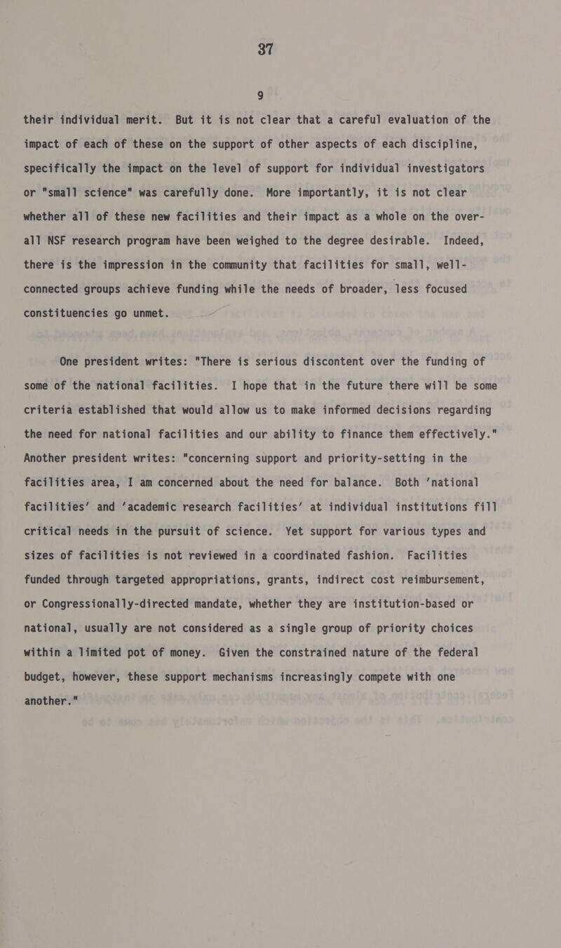 9 their individual merit. But it is not clear that a careful evaluation of the impact of each of these on the support of other aspects of each discipline, specifically the impact on the level of support for individual investigators or small science was carefully done. More importantly, it is not clear whether all of these new facilities and their impact as a whole on the over- all NSF research program have been weighed to the degree desirable. Indeed, there is the impression in the community that facilities for small, well- connected groups achieve funding while the needs of broader, less focused constituencies go unmet. One president writes: There is serious discontent over the funding of some of the national facilities. I hope that in the future there will be some criteria established that would allow us to make informed decisions regarding the need for national facilities and our ability to finance them effectively. Another president writes: concerning support and priority-setting in the facilities area, I am concerned about the need for balance. Both ‘national facilities’ and ‘academic research facilities’ at individual institutions fill critical needs in the pursuit of science. Yet support for various types and sizes of facilities is not reviewed in a coordinated fashion. Facilities funded through targeted aipronnisenans, grants, indirect cost reimbursement, or Congressionally-directed mandate, whether they are institution-based or national, usually are not considered as a single group of priority choices within a limited pot of money. Given the constrained nature of the federal budget, however, these support mechanisms increasingly compete with one another.