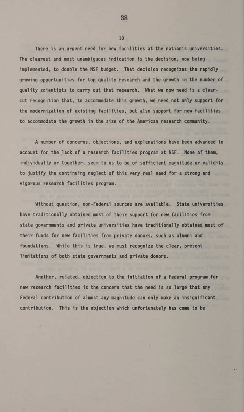 10 There is an urgent need for new facilities at the nation’s universities. The clearest and most unambiguous indication is the decision, now being implemented, to double the NSF budget. That decision recognizes the rapidly growing opportunities for top quality research and the growth in the number of quality scientists to carry out that research. What we now need is a clear- cut recognition that, to accommodate this growth, we need not only support for the modernization of existing facilities, but also support for new facilities to accommodate the growth in the size of the American research community. A number of concerns, objections, and explanations have been advanced to account for the lack of a research facilities program at NSF. None of them, individually or together, seem to us to be of sufficient magnitude or validity to justify the continuing neglect of this very real need for a strong and vigorous research facilities program. Without question, non-Federal sources are available. State universities have traditionally obtained most of their support for new facilities from state governments and private universities have traditionally obtained most of their funds for new facilities from private donors, such as alumni and foundations. While this is true, we must recognize the clear, present limitations of both state governments and private donors. Another, related, objection to the initiation of a Federal program for new research facilities is the concern that the need is so large that any Federal contribution of almost any magnitude can only make an insignificant contribution. This is the objection which unfortunately has come to be