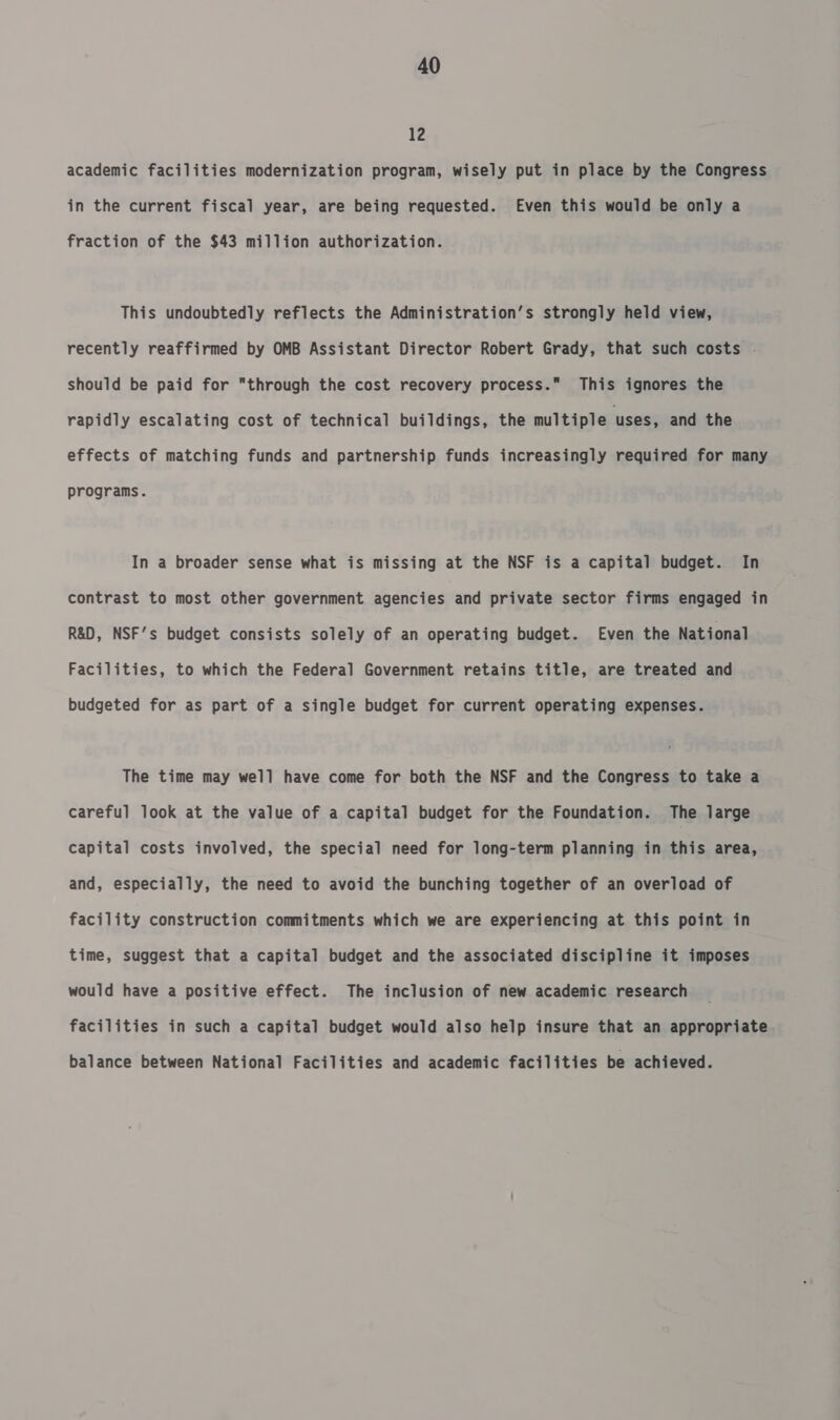 12 academic facilities modernization program, wisely put in place by the Congress in the current fiscal year, are being requested. Even this would be only a fraction of the $43 million authorization. This undoubtedly reflects the Administration’s strongly held view, recently reaffirmed by OMB Assistant Director Robert Grady, that such costs . should be paid for through the cost recovery process. This ignores the rapidly escalating cost of technical buildings, the multiple uses, and the effects of matching funds and partnership funds increasingly required for many programs. In a broader sense what is missing at the NSF is a capital budget. In contrast to most other government agencies and private sector firms engaged in R&amp;D, NSF’s budget consists solely of an operating budget. Even the National Facilities, to which the Federal Government retains title, are treated and budgeted for as part of a single budget for current operating expenses. The time may well have come for both the NSF and the Congress to take a careful look at the value of a capital budget for the Foundation. The large capital costs involved, the special need for long-term planning in this area, and, especially, the need to avoid the bunching together of an overload of facility construction commitments which we are experiencing at this point in time, suggest that a capital budget and the associated discipline it imposes would have a positive effect. The inclusion of new academic research facilities in such a capital budget would also help insure that an appropriate balance between National Facilities and academic facilities be achieved.