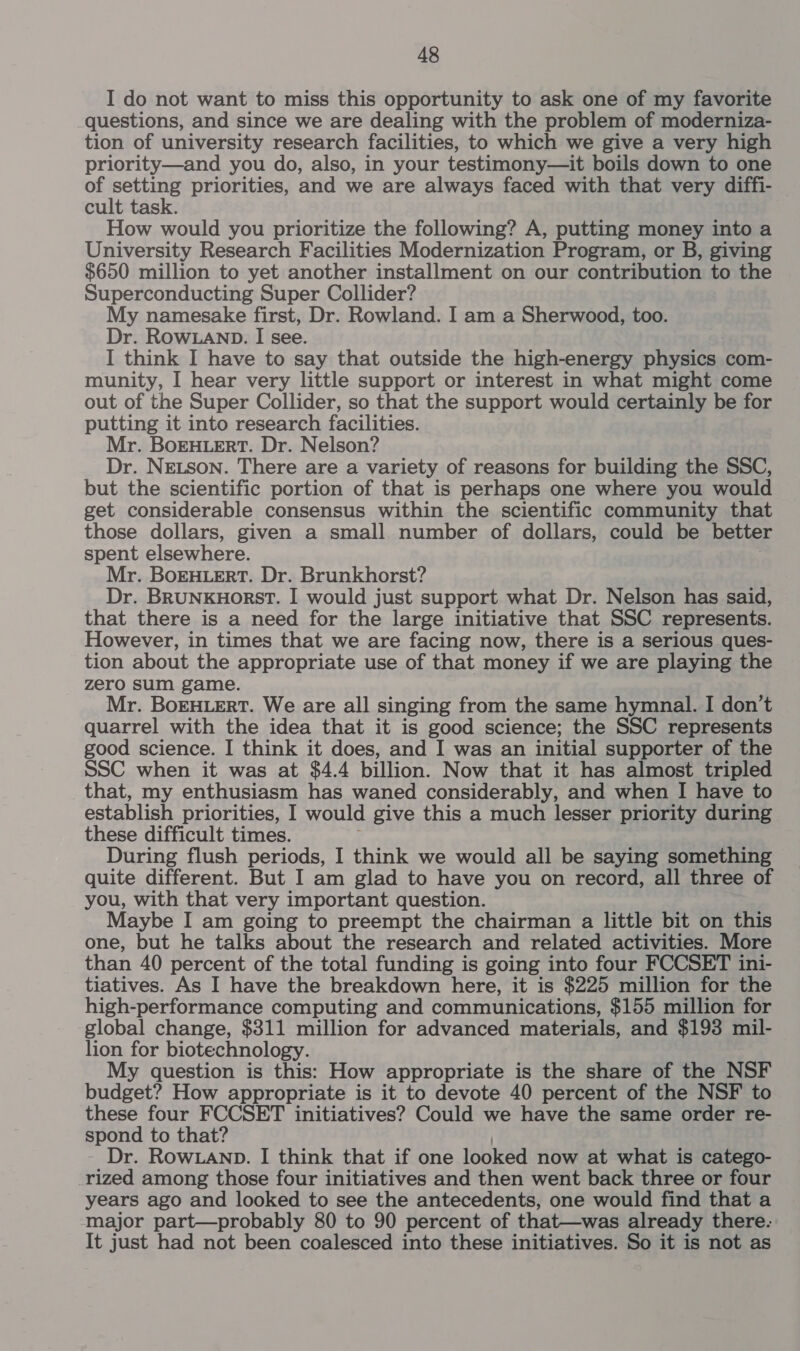I do not want to miss this opportunity to ask one of my favorite questions, and since we are dealing with the problem of moderniza- tion of university research facilities, to which we give a very high priority—and you do, also, in your testimony—it boils down to one of setting priorities, and we are always faced with that very diffi- cult task. How would you prioritize the following? A, putting money into a University Research Facilities Modernization Program, or B, giving $650 million to yet another installment on our contribution to the Superconducting Super Collider? My namesake first, Dr. Rowland. I am a Sherwood, too. Dr. Row.ann. I see. I think I have to say that outside the high-energy heat com- munity, I hear very little support or interest in what might come out of the Super Collider, so that the support would certainly be for putting it into research facilities. Mr. BoEHLERT. Dr. Nelson? Dr. NELSON. There are a variety of reasons for building the SSC, but the scientific portion of that is perhaps one where you would get considerable consensus within the scientific community that those dollars, given a small number of dollars, could be better spent elsewhere. Mr. BoEHLERT. Dr. Brunkhorst? Dr. BrunkuHorst. I would just support what Dr. Nelson has said, that there is a need for the large initiative that SSC represents. However, in times that we are facing now, there is a serious ques- tion about the appropriate use of that money if we are playing the zero sum game. Mr. BoEHLERT. We are all singing from the same hymnal. I don’t quarrel with the idea that it is good science; the SSC represents good science. I think it does, and I was an initial supporter of the SSC when it was at $4.4 billion. Now that it has almost tripled that, my enthusiasm has waned considerably, and when I have to establish priorities, I would give this a much lesser priority during these difficult times. During flush periods, I think we would all be saying something quite different. But I am glad to have you on record, all three of you, with that very important question. Maybe I am going to preempt the chairman a little bit on this one, but he talks about the research and related activities. More than 40 percent of the total funding is going into four FCCSET ini- tiatives. As I have the breakdown here, it is $225 million for the high-performance computing and communications, $155 million for global change, $311 million for advanced materials, and $193 mil- lion for biotechnology. My question is this: How appropriate is the share of the NSF budget? How appropriate is it to devote 40 percent of the NSF to these four FCCSET initiatives? Could we have the same order re- spond to that? Dr. ROWLAND. I think that if one looked now at what is catego- rized among those four initiatives and then went back three or four years ago and looked to see the antecedents, one would find that a major part—probably 80 to 90 percent of that—was already there. It just had not been coalesced into these initiatives. So it is not as