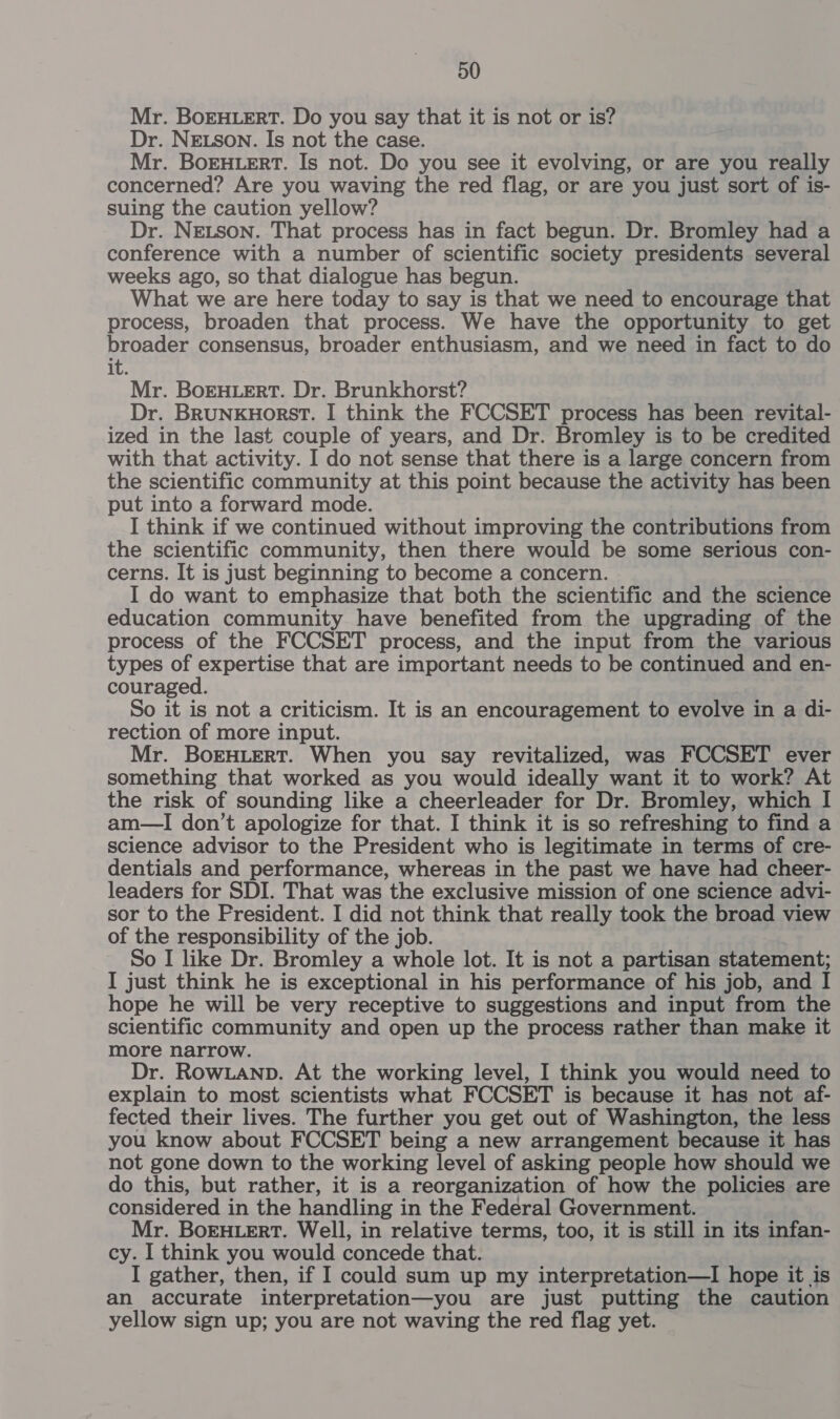 Mr. BoEHLERT. Do you say that it is not or is? Dr. NELSON. Is not the case. Mr. BoEHtert. Is not. Do you see it evolving, or are you really concerned? Are you waving the red flag, or are you just sort of is- suing the caution yellow? Dr. NELson. That process has in fact begun. Dr. Bromley had a conference with a number of scientific society presidents several weeks ago, so that dialogue has begun. What we are here today to say is that we need to encourage that process, broaden that process. We have the opportunity to get broader consensus, broader enthusiasm, and we need in fact to do it. Mr. BoEHLERT. Dr. Brunkhorst? Dr. BruNKHorsT. I think the FCCSET process has been revital- ized in the last couple of years, and Dr. Bromley is to be credited with that activity. I do not sense that there is a large concern from the scientific community at this point because the activity has been put into a forward mode. I think if we continued without improving the contributions from the scientific community, then there would be some serious con- cerns. It is just beginning to become a concern. I do want to emphasize that both the scientific and the science education community have benefited from the upgrading of the process of the FCCSET process, and the input from the various types of expertise that are important needs to be continued and en- couraged. So it is not a criticism. It is an encouragement to evolve in a di- rection of more input. Mr. BorHLERT. When you say revitalized, was FCCSET ever something that worked as you would ideally want it to work? At the risk of sounding like a cheerleader for Dr. Bromley, which I am—TI don’t apologize for that. I think it is so refreshing to find a science advisor to the President who is legitimate in terms of cre- dentials and performance, whereas in the past we have had cheer- leaders for SDI. That was the exclusive mission of one science advi- sor to the President. I did not think that really took the broad view of the responsibility of the job. So I like Dr. Bromley a whole lot. It is not a partisan statement; I just think he is exceptional in his performance of his job, and I hope he will be very receptive to suggestions and input from the scientific community and open up the process rather than make it more narrow. Dr. Row.anp. At the working level, I think you would need to explain to most scientists what FCCSET is because it has not af- fected their lives. The further you get out of Washington, the less you know about FCCSET being a new arrangement because it has not gone down to the working level of asking people how should we do this, but rather, it is a reorganization of how the policies are considered in the handling in the Federal Government. Mr. BoEHLERT. Well, in relative terms, too, it is still in its infan- cy. I think you would concede that. I gather, then, if I could sum up my interpretation—I hope it is an accurate interpretation—you are just putting the caution yellow sign up; you are not waving the red flag yet.