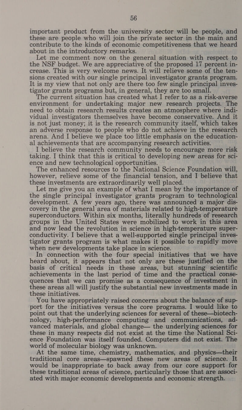 important product from the university sector will be people, and these are people who will join the private sector in the main and contribute to the kinds of economic competitiveness that we heard about in the introductory remarks. Let me comment now on the general situation with respect to the NSF budget. We are appreciative of the proposed 17 percent in- crease. This is very welcome news. It will relieve some of the ten- sions created with our single principal investigator grants program. It is my view that not only are there too few single principal inves- tigator grants programs but, in general, they are too small. The current situation has created what I refer to as a risk-averse environment for undertaking major new research projects. The need to obtain research results creates an atmosphere where indi- vidual investigators themselves have become conservative. And it is not just money; it is the research community itself, which takes an adverse response to people who do not achieve in the research arena. And I believe we place too little emphasis on the education- al achievements that are accompanying research activities. I believe the research community needs to encourage more risk taking. I think that this is critical to developing new areas for sci- ence and new technological opportunities. The enhanced resources to the National Science Foundation will, however, relieve some of the financial tension, and | believe that these investments are extraordinarily well placed. Let me give you an example of what I mean by the importance of the single principal investigator grants program to technological development. A few years ago, there was announced a major dis- covery in the general area of materials related to high-temperature superconductors. Within six months, literally hundreds of research groups in the United States were mobilized to work in this area and now lead the revolution in science in high-temperature super- conductivity. I believe that a well-supported single principal inves- tigator grants program is what makes it possible to rapidly move when new developments take place in science. In connection with the four special initiatives that we have heard about, it appears that not only are these justified on the basis of critical needs in these areas, but stunning scientific achievements in the last period of time and the practical conse- quences that we can promise as a consequence of investment in these areas all will justify the substantial new investments made in these initiatives. You have appropriately raised concerns about the balance of sup- port for the initiatives versus the core programs. I would like to point out that the underlying sciences for several of these—biotech- nology, high-performance computing and communications, ad- vanced materials, and global change— the underlying sciences for these in many respects did not exist at the time the National Sci- ence Foundation was itself founded. Computers did not exist. The world of molecular biology was unknown. At the same time, chemistry, mathematics, and physics—their traditional core areas—spawned these new areas of science. It would be inappropriate to back away from our core support for these traditional areas of science, particularly those that are associ- ated with major economic developments and economic strength.