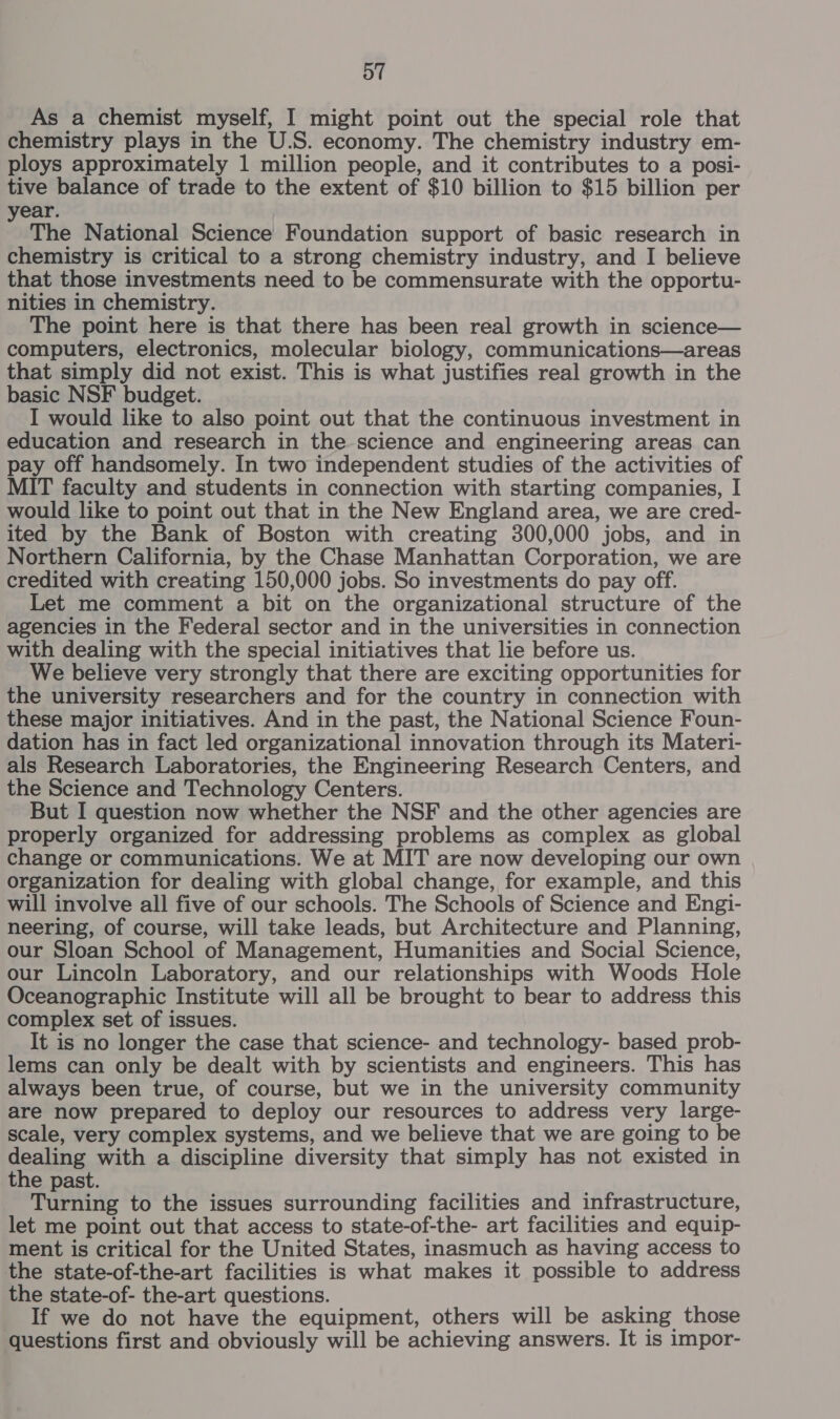 Oo” As a chemist myself, I might point out the special role that chemistry plays in the U.S. economy. The chemistry industry em- ploys approximately 1 million people, and it contributes to a posi- tive balance of trade to the extent of $10 billion to $15 billion per year. The National Science Foundation support of basic research in chemistry is critical to a strong chemistry industry, and I believe that those investments need to be commensurate with the opportu- nities in chemistry. The point here is that there has been real growth in science— computers, electronics, molecular biology, communications—areas that simply did not exist. This is what justifies real growth in the basic NSF budget. I would like to also point out that the continuous investment in education and research in the science and engineering areas can pay off handsomely. In two independent studies of the activities of MIT faculty and students in connection with starting companies, I would like to point out that in the New England area, we are cred- ited by the Bank of Boston with creating 300,000 jobs, and in Northern California, by the Chase Manhattan Corporation, we are credited with creating 150,000 jobs. So investments do pay off. Let me comment a bit on the organizational structure of the agencies in the Federal sector and in the universities in connection with dealing with the special initiatives that lie before us. We believe very strongly that there are exciting opportunities for the university researchers and for the country in connection with these major initiatives. And in the past, the National Science Foun- dation has in fact led organizational innovation through its Materi- als Research Laboratories, the Engineering Research Centers, and the Science and Technology Centers. But I question now whether the NSF and the other agencies are properly organized for addressing problems as complex as global change or communications. We at MIT are now developing our own organization for dealing with global change, for example, and this will involve all five of our schools. The Schools of Science and Engi- neering, of course, will take leads, but Architecture and Planning, our Sloan School of Management, Humanities and Social Science, our Lincoln Laboratory, and our relationships with Woods Hole Oceanographic Institute will all be brought to bear to address this complex set of issues. It is no longer the case that science- and technology- based prob- lems can only be dealt with by scientists and engineers. This has always been true, of course, but we in the university community are now prepared to deploy our resources to address very large- scale, very complex systems, and we believe that we are going to be dealing with a discipline diversity that simply has not existed in the past. Turning to the issues surrounding facilities and infrastructure, let me point out that access to state-of-the- art facilities and equip- ment is critical for the United States, inasmuch as having access to the state-of-the-art facilities is what makes it possible to address the state-of- the-art questions. If we do not have the equipment, others will be asking those questions first and obviously will be achieving answers. It is impor-