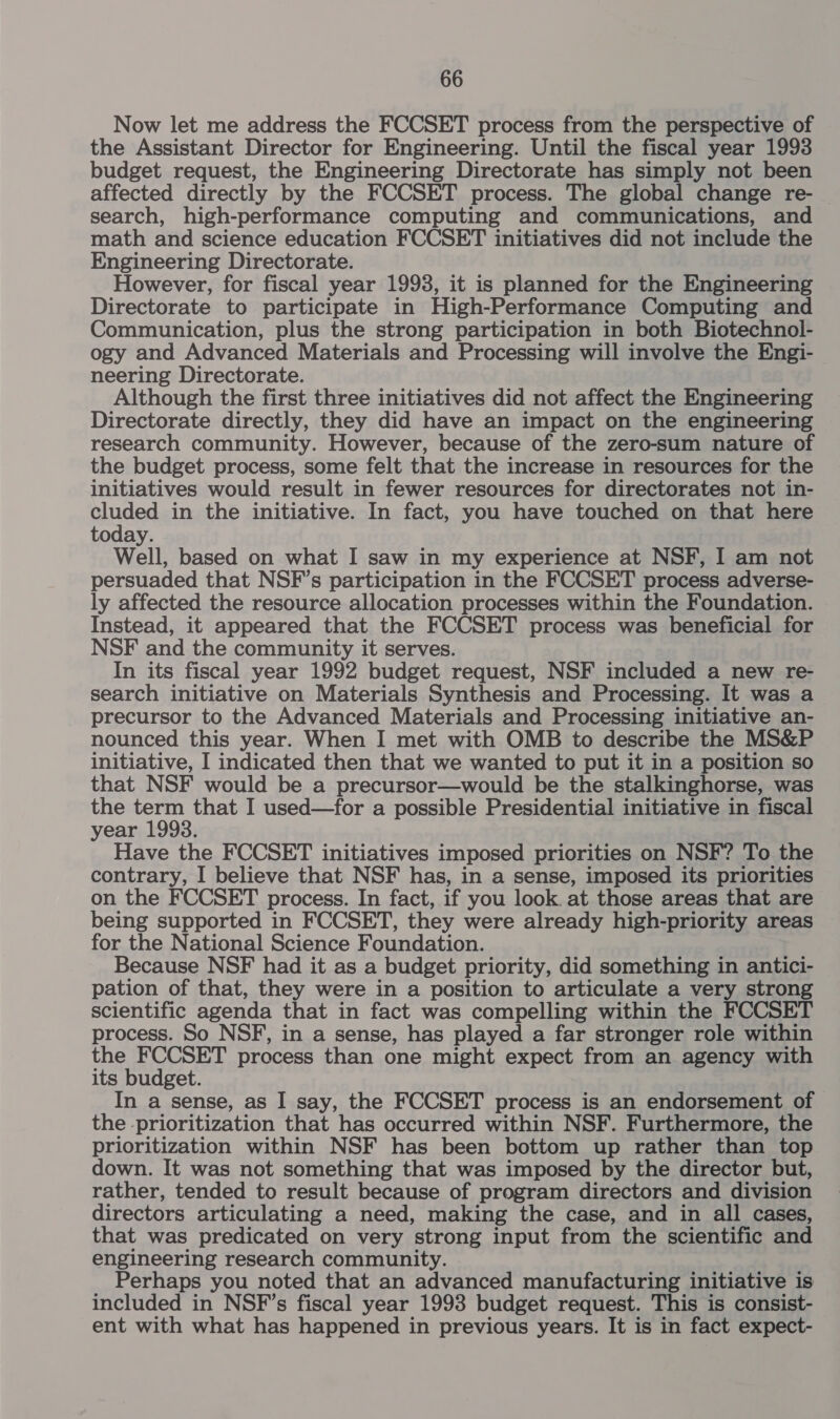 Now let me address the FCCSET process from the perspective of the Assistant Director for Engineering. Until the fiscal year 1993 budget request, the Engineering Directorate has simply not been affected directly by the FCCSET process. The global change re- — search, high-performance computing and communications, and math and science education FCCSET initiatives did not include the Engineering Directorate. However, for fiscal year 1993, it is planned for the Engineering Directorate to participate in High-Performance Computing and Communication, plus the strong participation in both Biotechnol- ogy and Advanced Materials and Processing will involve the Engi- neering Directorate. Although the first three initiatives did not affect the Engineering Directorate directly, they did have an impact on the engineering research community. However, because of the zero-sum nature of the budget process, some felt that the increase in resources for the initiatives would result in fewer resources for directorates not in- uuded in the initiative. In fact, you have touched on that here today. Well, based on what I saw in my experience at NSF, I am not persuaded that NSF’s participation in the FCCSET process adverse- ly affected the resource allocation processes within the Foundation. Instead, it appeared that the FCCSET process was beneficial for NSF and the community it serves. In its fiscal year 1992 budget request, NSF included a new re- search initiative on Materials Synthesis and Processing. It was a precursor to the Advanced Materials and Processing initiative an- nounced this year. When I met with OMB to describe the MS&amp;P initiative, I indicated then that we wanted to put it in a position so that NSF would be a precursor—would be the stalkinghorse, was the term that I used—for a possible Presidential initiative in fiscal year 1993. Have the FCCSET initiatives imposed priorities on NSF? To the contrary, I believe that NSF has, in a sense, imposed its priorities on the FCCSET process. In fact, if you look. at those areas that are being supported in FCCSET, they were already high-priority areas for the National Science Foundation. Because NSF had it as a budget priority, did something in antici- pation of that, they were in a position to articulate a very strong scientific agenda that in fact was compelling within the FCCSET process. So NSF, in a sense, has played a far stronger role within the FCCSET process than one might expect from an agency with its budget. In a sense, as I say, the FCCSET process is an endorsement of the prioritization that has occurred within NSF. Furthermore, the prioritization within NSF has been bottom up rather than top down. It was not something that was imposed by the director but, rather, tended to result because of program directors and division directors articulating a need, making the case, and in all cases, that was predicated on very strong input from the scientific and engineering research community. Perhaps you noted that an advanced manufacturing initiative is included in NSF’s fiscal year 1998 budget request. This is consist- ent with what has happened in previous years. It is in fact expect-