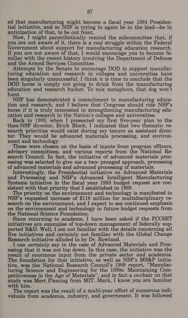 ed that manufacturing might become a fiscal year 1994 Presiden- tial initiative, and so NSF is trying to again be in the lead—be in anticipation of that, to be out front. Now, I might parenthetically remind the subcommittee that, if you are not aware of it, there is a real struggle within the Federal Government about support for manufacturing education research. If you are not aware of that, I would encourage you to become fa- miliar with the recent history involving the Department of Defense and the Armed Services Committee. Attempts by the Senate to encourage DOD to support manufac- turing education and research in colleges and universities have been singularly unsuccessful. I think it is time to conclude that the DOD horse is simply not going to drink from the manufacturing Sth and research bucket. To mix metaphors, that dog won’t unt. NSF has demonstrated a commitment to manufacturing educa- tion and research, and I believe that Congress should ride NSF’s horse if it is truly interested in strengthening manufacturing edu- cation and research in the Nation’s colleges and universities. Back in 1989, when I presented my first five-year plan to the then-NSF director, Erich Bloch, I indicated that two thematic re- search priorities would exist during my tenure as assistant direc- tor. They would be advanced materials processing, and environ- ment and technology. These were chosen on the basis of inputs from program officers, advisory committees, and various reports from the National Re- search Council. In fact, the initiative of advanced materials proc- essing was selected to give me a two- pronged approach, processing of advanced materials and advanced processing of materials. Interestingly, the Presidential initiative on Advanced Materials and Processing and NSF’s Advanced Intelligent Manufacturing Systems initiative in the fiscal year 1993 budget request are con- sistent with that priority that I established in 1989. The priority on the environment and technology is manifested in NSF’s requested increase of $118 million for multidisciplinary re- search on the environment, and I expect to see continued emphasis on the environment and technology in future budget requests from the National Science Foundation. Since returning to academe, I have been asked if the FCCSET initiatives are examples of top-down management of federally sup- ported R&amp;D. Well, I am not familiar with the details concerning all five initiatives and certainly not familiar with the Global Change Research initiative alluded to by Dr. Rowland. I can certainly say in the case of Advanced Materials and Proc- essing that it was not top down. In this case, the initiative was the result of enormous input from the private sector and academia. The foundation for that initiative, as well as NSF’s MS&amp;P initia- tive, was the National Research Council’s 1989 report, “Manufac- turing Science and Engineering for the 1990s: Maintaining Com- petitiveness in the Age of Materials”, and in fact a co-chair on that study was Mert Fleming from MIT. Mark, I know you are familiar with him. The report was the result of a multi-year effort of numerous indi- viduals from academia, industry, and government. It was followed