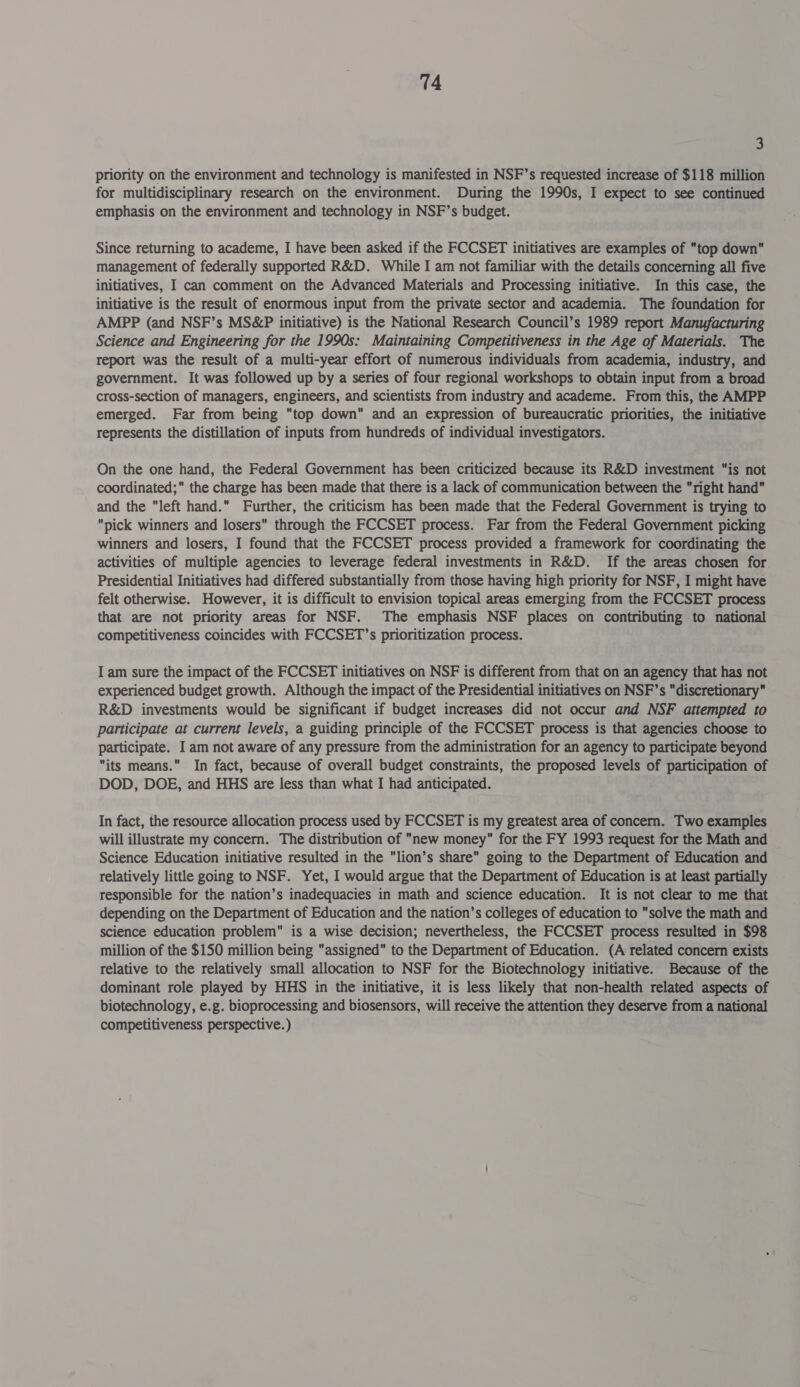 3 priority on the environment and technology is manifested in NSF’s requested increase of $118 million for multidisciplinary research on the environment. During the 1990s, I expect to see continued emphasis on the environment and technology in NSF’s budget. Since returning to academe, I have been asked if the FCCSET initiatives are examples of top down management of federally supported R&amp;D. While I am not familiar with the details concerning all five initiatives, I can comment on the Advanced Materials and Processing initiative. In this case, the initiative is the result of enormous input from the private sector and academia. The foundation for AMPP (and NSF’s MS&amp;P initiative) is the National Research Council’s 1989 report Manufacturing Science and Engineering for the 1990s: Maintaining Competitiveness in the Age of Materials. The report was the result of a multi-year effort of numerous individuals from academia, industry, and government. It was followed up by a series of four regional workshops to obtain input from a broad cross-section of managers, engineers, and scientists from industry and academe. From this, the AMPP emerged. Far from being “top down and an expression of bureaucratic priorities, the initiative represents the distillation of inputs from hundreds of individual investigators. On the one hand, the Federal Government has been criticized because its R&amp;D investment “is not coordinated; the charge has been made that there is a lack of communication between the right hand and the “left hand. Further, the criticism has been made that the Federal Government is trying to pick winners and losers through the FCCSET process. Far from the Federal Government picking winners and losers, I found that the FCCSET process provided a framework for coordinating the activities of multiple agencies to leverage federal investments in R&amp;D. If the areas chosen for Presidential Initiatives had differed substantially from those having high priority for NSF, I might have felt otherwise. However, it is difficult to envision topical areas emerging from the FCCSET process that are not priority areas for NSF. The emphasis NSF places on contributing to national competitiveness coincides with FCCSET’s prioritization process. I am sure the impact of the FCCSET initiatives on NSF is different from that on an agency that has not experienced budget growth. Although the impact of the Presidential initiatives on NSF’s discretionary R&amp;D investments would be significant if budget increases did not occur and NSF attempted to participate at current levels, a guiding principle of the FCCSET process is that agencies choose to participate. I am not aware of any pressure from the administration for an agency to participate beyond its means. In fact, because of overall budget constraints, the proposed levels of participation of DOD, DOE, and HHS are less than what I had anticipated. In fact, the resource allocation process used by FCCSET is my greatest area of concern. Two examples will illustrate my concern. The distribution of new money for the FY 1993 request for the Math and Science Education initiative resulted in the lion’s share going to the Department of Education and relatively little going to NSF. Yet, I would argue that the Department of Education is at least partially responsible for the nation’s inadequacies in math and science education. It is not clear to me that depending on the Department of Education and the nation’s colleges of education to solve the math and science education problem is a wise decision; nevertheless, the FCCSET process resulted in $98 million of the $150 million being “assigned” to the Department of Education. (A related concern exists relative to the relatively small allocation to NSF for the Biotechnology initiative. Because of the dominant role played by HHS in the initiative, it is less likely that non-health related aspects of biotechnology, e.g. bioprocessing and biosensors, will receive the attention they deserve from a national competitiveness perspective.)