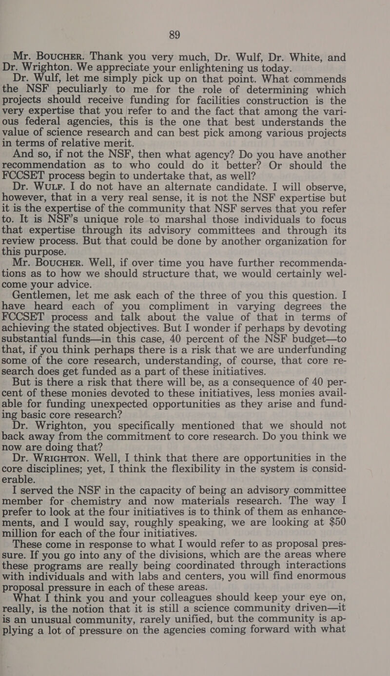 Mr. BoucuEer. Thank you very much, Dr. Wulf, Dr. White, and Dr. Wrighton. We appreciate your enlightening us today. Dr. Wulf, let me simply pick up on that point. What commends the NSF peculiarly to me for the role of determining which projects should receive funding for facilities construction is the very expertise that you \refer to and the fact that among the vari- ous federal agencies, this is the one that best understands the value of science research and can best pick among various projects in terms of relative merit. And so, if not the NSF, then what agency? Do you have another recommendation as to who could do it better? Or should the FCCSET process begin to undertake that, as well? Dr. Wu Fr. I do not have an alternate candidate. I will observe, however, that in a very real sense, it is not the NSF expertise but it is the expertise of the community that NSF serves that you refer to. It is NSF’s unique role to marshal those individuals to focus that expertise through its advisory committees and through its review process. But that could be done by another organization for this purpose. Mr. Boucuer. Well, if over time you have further recommenda- tions as to how we should structure that, we would certainly wel- come your advice. Gentlemen, let me ask each of the three of you this question. I have heard each of you compliment in varying degrees the FCCSET process and talk about the value of that in terms of achieving the stated objectives. But I wonder if perhaps by devoting substantial funds—in this case, 40 percent of the NSF budget—to that, if you think perhaps there is a risk that we are underfunding some of the core research, understanding, of course, that core re- search does get funded as a part of these initiatives. But is there a risk that there will be, as a consequence of 40 per- cent of these monies devoted to these initiatives, less monies avail- able for funding unexpected opportunities as they arise and fund- ing basic core research? Dr. Wrighton, you specifically mentioned that we should not back away from the commitment to core research. Do you think we now are doing that? Dr. WRIGHTON. Well, I think that there are opportunities in the core disciplines; yet, I think the flexibility in the system is consid- erable. I served the NSF in the capacity of being an advisory committee member for-chemistry and now materials research. The way I prefer to look at the four initiatives is to think of them as enhance- ments, and I would say, roughly speaking, we are looking at $50 million for each of the four initiatives. These come in response to what I would refer to as proposal pres- sure. If you go into any of the divisions, which are the areas where these programs are really being coordinated through interactions with individuals and with labs and centers, you will find enormous proposal pressure in each of these areas. What I think you and your colleagues should keep your eye on, really, is the notion that it is still a science community driven—it is an unusual community, rarely unified, but the community is ap- plying a lot of pressure on the agencies coming forward with what