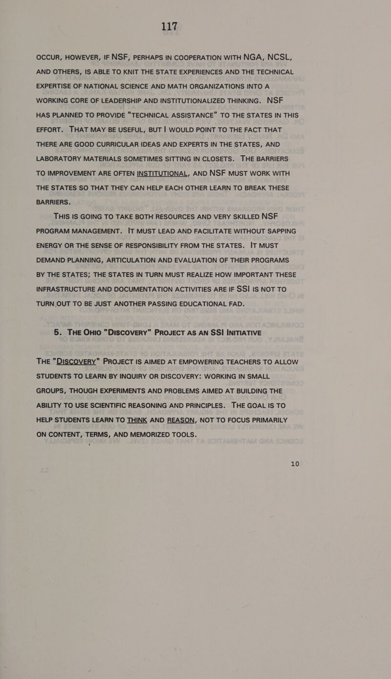 OCCUR, HOWEVER, IF NSF, PERHAPS IN COOPERATION WITH NGA, NCSL, AND OTHERS, IS ABLE TO KNIT THE STATE EXPERIENCES AND THE TECHNICAL EXPERTISE OF NATIONAL SCIENCE AND MATH ORGANIZATIONS INTO A WORKING CORE OF LEADERSHIP AND INSTITUTIONALIZED THINKING. NSF HAS PLANNED TO PROVIDE TECHNICAL ASSISTANCE TO THE STATES IN THIS EFFORT. THAT MAY BE USEFUL, BUT | WOULD POINT TO THE FACT THAT THERE ARE GOOD CURRICULAR IDEAS AND EXPERTS IN THE STATES, AND LABORATORY MATERIALS SOMETIMES SITTING IN CLOSETS. THE BARRIERS TO IMPROVEMENT ARE OFTEN INSTITUTIONAL, AND NSF MUST WORK WITH THE STATES SO THAT THEY CAN HELP EACH OTHER LEARN TO BREAK THESE BARRIERS. THIS IS GOING TO TAKE BOTH RESOURCES AND VERY SKILLED NSF PROGRAM MANAGEMENT. IT MUST LEAD AND FACILITATE WITHOUT SAPPING ENERGY OR THE SENSE OF RESPONSIBILITY FROM THE STATES. IT MUST DEMAND PLANNING, ARTICULATION AND EVALUATION OF THEIR PROGRAMS BY THE STATES; THE STATES IN TURN MUST REALIZE HOW IMPORTANT THESE INFRASTRUCTURE AND DOCUMENTATION ACTIVITIES ARE IF SSI IS NOT TO TURN OUT TO BE JUST ANOTHER PASSING EDUCATIONAL FAD. 5. THE OHIO DISCOVERY PROJECT AS AN SSI INITIATIVE THE DISCOVERY PROJECT IS AIMED AT EMPOWERING TEACHERS TO ALLOW STUDENTS TO LEARN BY INQUIRY OR DISCOVERY: WORKING IN SMALL GROUPS, THOUGH EXPERIMENTS AND PROBLEMS AIMED AT BUILDING THE ABILITY TO USE SCIENTIFIC REASONING AND PRINCIPLES. THE GOAL IS TO HELP STUDENTS LEARN TO THINK AND REASON, NOT TO FOCUS PRIMARILY ON CONTENT, TERMS, AND MEMORIZED TOOLS. 10