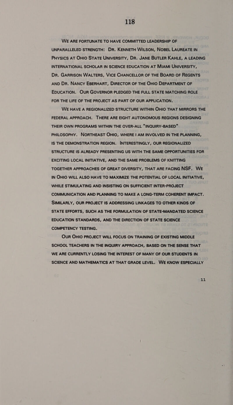 WE ARE FORTUNATE TO HAVE COMMITTED LEADERSHIP OF UNPARALLELED STRENGTH: DR. KENNETH WILSON, NOBEL LAUREATE IN PHysics AT OHIO STATE UNIversITY, DR. JANE BUTLER KAHLE, A LEADING INTERNATIONAL SCHOLAR IN SCIENCE EDUCATION AT MIAMI UNIVERSITY, Dr. GARRISON WALTERS, VICE CHANCELLOR OF THE BOARD OF REGENTS AND Dr. NANCY EBERHART, DIRECTOR OF THE OHIO DEPARTMENT OF EDUCATION. OUR GOVERNOR PLEDGED THE FULL STATE MATCHING ROLE FOR THE LIFE OF THE PROJECT AS PART OF OUR APPLICATION. WE HAVE A REGIONALIZED STRUCTURE WITHIN OHIO THAT MIRRORS THE FEDERAL APPROACH. THERE ARE EIGHT AUTONOMOUS REGIONS DESIGNING THEIR OWN PROGRAMS WITHIN THE OVER-ALL INQUIRY-BASED PHILOSOPHY. NORTHEAST OHIO, WHERE | AM INVOLVED IN THE PLANNING, IS THE DEMONSTRATION REGION. INTERESTINGLY, OUR REGIONALIZED STRUCTURE IS ALREADY PRESENTING US WITH THE SAME OPPORTUNITIES FOR EXCITING LOCAL INITIATIVE, AND THE SAME PROBLEMS OF KNITTING TOGETHER APPROACHES OF GREAT DIVERSITY, THAT ARE FACING NSF. WE IN OHIO WILL ALSO HAVE TO MAXIMIZE THE POTENTIAL OF LOCAL INITIATIVE, WHILE STIMULATING AND INSISTING ON SUFFICIENT INTER-PROJECT COMMUNICATION AND PLANNING TO MAKE A LONG-TERM COHERENT IMPACT. SIMILARLY, OUR PROJECT IS ADDRESSING LINKAGES TO OTHER KINDS OF STATE EFFORTS, SUCH AS THE FORMULATION OF STATE-MANDATED SCIENCE EDUCATION STANDARDS, AND THE DIRECTION OF STATE SCIENCE COMPETENCY TESTING. OuR OHIO PROJECT WILL FOCUS ON TRAINING OF EXISTING MIDDLE SCHOOL TEACHERS IN THE INQUIRY APPROACH, BASED ON THE SENSE THAT WE ARE CURRENTLY LOSING THE INTEREST OF MANY OF OUR STUDENTS IN SCIENCE AND MATHEMATICS AT THAT GRADE LEVEL. WE KNOW ESPECIALLY 11