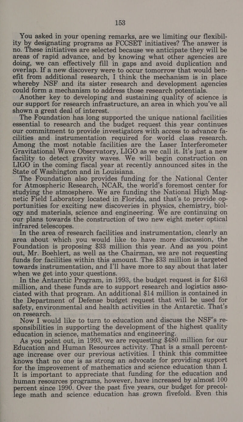 You asked in your opening remarks, are we limiting our flexibil- ity by designating programs as FCCSET initiatives? The answer is no. These initiatives are selected because we anticipate they will be areas of rapid advance, and by knowing what other agencies are doing, we can effectively fill in gaps and avoid duplication and overlap. If a new discovery were to occur tomorrow that would ben- efit from additional research, I think the mechanism is in place whereby NSF and its sister research and development agencies could form a mechanism to address those research potentials. Another key to developing and sustaining quality of science is our support for research infrastructure, an area in which you’ve all shown a great deal of interest. The Foundation has long supported the unique national facilities essential to research and the budget request this year continues our commitment to provide investigators with access to advance fa- cilities and instrumentation required for world class research. Among the most notable facilities are the Laser Interferometer Gravitational Wave Observatory, LIGO as we call it. It’s just a new facility to detect gravity waves. We will begin construction on LIGO in the coming fiscal year at recently announced sites in the State of Washington and in Louisiana. The Foundation also provides funding for the National Center for Atmospheric Research, NCAR, the world’s foremost center for studying the atmosphere. We are funding the National High Mag- netic Field Laboratory located in Florida, and that’s to provide op- portunities for exciting new discoveries in physics, chemistry, biol- ogy and materials, science and engineering. We are continuing on our plans towards the construction of two new eight meter optical infrared telescopes. In the area of research facilities and instrumentation, clearly an area about which you would like to have more discussion, the Foundation is proposing $33 million this year. And as you point out, Mr. Boehlert, as well as the Chairman, we are not requesting funds for facilities within this amount. The $33 million is targeted towards instrumentation, and I’ll have more to say about that later when we get into your questions. In the Antarctic Program, in 1993, the budget request is for $163 million, and these funds are to support research and logistics asso- ciated with that program. An additional $14 million is contained in the Department of Defense budget request that will be used for safety, environmental and health activities in the Antarctic. That’s on research. Now I would like to turn to education and discuss the NSF's re- sponsibilities in supporting the development of the highest quality education in science, mathematics and engineering. As you point out, in 1993, we are requesting $480 million for our Education and Human Resources activity. That is a small percent- age increase over our previous activities. I think this committee knows that no one is as strong an advocate for providing support for the improvement of mathematics and science education than I. It is important to appreciate that funding for the education and human resources programs, however, have increased by almost 100 percent since 1990. Over the past five years, our budget for precol- lege math and science education has grown fivefold. Even this