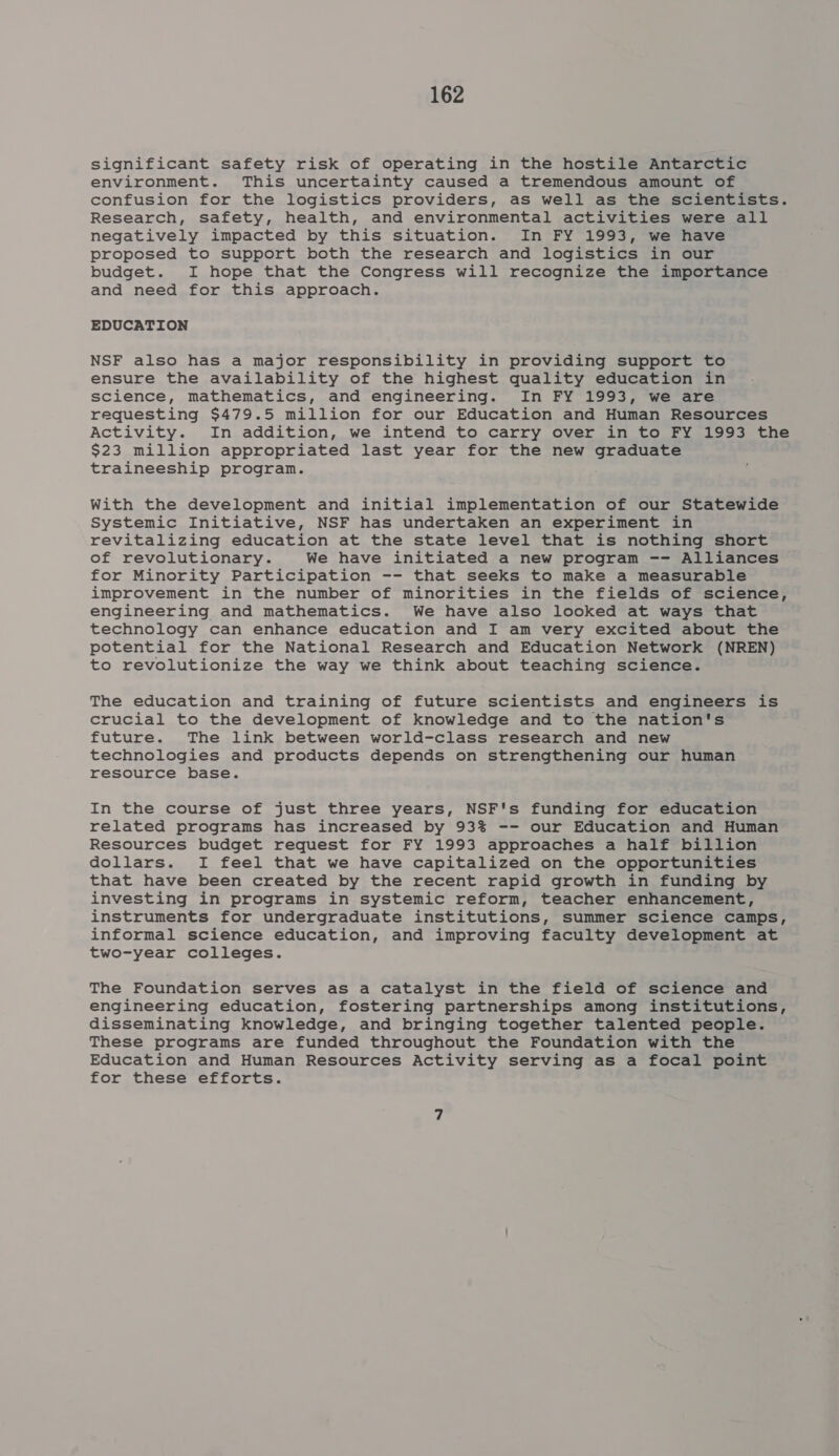 significant safety risk of operating in the hostile Antarctic environment. This uncertainty caused a tremendous amount of confusion for the logistics providers, as well as the scientists. Research, safety, health, and environmental activities were all negatively impacted by this situation. In FY 1993, we have proposed to support both the research and logistics in our budget. I hope that the Congress will recognize the importance and need for this approach. EDUCATION NSF also has a major responsibility in providing support to ensure the availability of the highest quality education in science, mathematics, and engineering. In FY 1993, we are requesting $479.5 million for our Education and Human Resources Activity. In addition, we intend to carry over in to FY 1993 the $23 million appropriated last year for the new bse tS traineeship program. With the development and initial implementation of our Statewide Systemic Initiative, NSF has undertaken an experiment in revitalizing education at the state level that is nothing short of revolutionary. We have initiated a new program -- Alliances for Minority Participation -- that seeks to make a measurable improvement in the number of minorities in the fields of science, engineering and mathematics. We have also looked at ways that technology can enhance education and I am very excited about the potential for the National Research and Education Network (NREN) to revolutionize the way we think about teaching science. The education and training of future scientists and engineers is crucial to the development of knowledge and to the nation's future. The link between world-class research and new technologies and products depends on strengthening our human resource base. In the course of just three years, NSF's funding for education related programs has increased by 93% -- our Education and Human Resources budget request for FY 1993 approaches a half billion dollars. I feel that we have capitalized on the opportunities that have been created by the recent rapid growth in funding by investing in programs in systemic reform, teacher enhancement, instruments for undergraduate institutions, summer science camps, informal science education, and improving faculty development at two-year colleges. The Foundation serves as a catalyst in the field of science and engineering education, fostering partnerships among institutions, disseminating knowledge, and bringing together talented people. These programs are funded throughout the Foundation with the Education and Human Resources Activity serving as a focal point for these efforts.