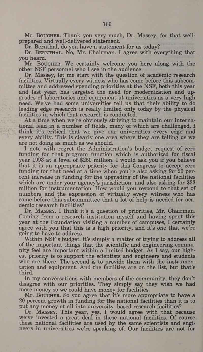 Mr. BoucHEr. Thank you very much, Dr. Massey, for that well- prepared and well-delivered statement. Dr. Bernthal, do you have a statement for us today? Dr. BERNTHAL. No, Mr. Chairman. I agree with everything that you heard. Mr. BoucHEr. We certainly welcome you here along with the other NSF personnel who I see in the audience. Dr. Massey, let me start with the question of academic research facilities. Virtually every witness who has come before this subcom- mittee and addressed spending priorities at the NSF, both this year and last year, has targeted the need for modernization and up- grades of laboratories and equipment at universities as a very high need. We’ve had some universities tell us that their ability to do leading edge research is really limited only today by the physical facilities in which that research is conducted. At a time when we're obviously striving to maintain our interna- tional lead in a number of fields, many of which are challenged, I think it’s: critical that we give our universities every edge and every ability. This is clearly one area where they are telling us we are not doing as much as we should. I note with regret the Administration’s budget request of zero funding for that program function which is authorized for fiscal year 1993 at a level of $250 million. I would ask you if you believe that it is an appropriate priority for this Congress to accept zero funding for that need at a time when you're also asking for 20 per- cent increase in funding for the upgrading of the national facilities which are under your agency’s jurisdiction, and also asking for $33 million for instrumentation. How would you respond to that set of numbers and the expression of virtually every witness who has come before this subcommittee that a lot of help is needed for aca- demic research facilities? Dr. Massey. I think it’s a question of priorities, Mr. Chairman. Coming from a research institution myself and having spent this year at the Foundation visiting a number of campuses, I certainly agree with you that this is a high priority, and it’s one that we’re going to have to address. Within NSF’s budget, it’s simply a matter of trying to address all of the important things that the scientific and engineering commu- nity feel are important within a limited budget. As I say, our high- est priority is to support the scientists and engineers and students who are there. The second is to provide them with the instrumen- ben and equipment. And the facilities are on the list, but that’s third. In my conversations with members of the community, they don’t disagree with our priorities. They simply say they wish we had more money so we could have money for facilities. Mr. BoucueEr. So you agree that it’s more appropriate to have a 20 percent growth in funding for the national facilities than it is to put any money at all into university- based research facilities? Dr. Massry. This year, yes, I would agree with that because we've invested a great deal in these national facilities. Of course these national facilities are used by the same scientists and engi- neers in universities we’re speaking of. Our facilities are not for