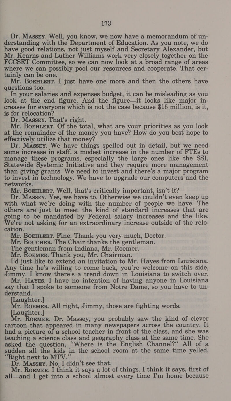 Dr. Massry. Well, you know, we now have a memorandum of un- derstanding with the Department of Education. As you note, we do have good relations, not just myself and Secretary Alexander, but Mr. Kearns and Luther Williams work very closely together on the FCCSET Committee, so we can now look at a broad range of areas where we can possibly pool our resources and cooperate. That cer- tainly can be one. Mr. BorEHLERT. I just have one more and then the others have questions too. In your salaries and expenses budget, it can be misleading as you look at the end figure. And the figure—it looks like major in- creases for everyone which is not the case because $16 million, is it, is for relocation? Dr. Massey. That’s right. Mr. BoEHLERT. Of the total, what are your priorities as you look at the remainder of the money you have? How do you best hope to effectively utilize that money? Dr. MAssry. We have things spelled out in detail, but we need some increase in staff, a modest increase in the number of FTEs to manage these programs, especially the large ones like the SSI, Statewide Systemic Initiative and they require more management than giving grants. We need to invest and there’s a major program to invest in technology. We have to upgrade our computers and the networks. Mr. BoEHLERT. Well, that’s critically important, isn’t it? Dr. Massey. Yes, we have to. Otherwise we couldn’t even keep up with what we’re doing with the number of people we have. The others are just to meet the kind of standard increases that are going to be mandated by Federal salary increases and the like. We're not asking for an extraordinary increase outside of the relo- cation. Mr. BoEHLERT. Fine. Thank you very much, Doctor. Mr. BoucHeEr. The Chair thanks the gentleman. The gentleman from Indiana, Mr. Roemer. Mr. Roemer. Thank you, Mr. Chairman. I'd just like to extend an invitation to Mr. Hayes from Louisiana. Any time he’s willing to come back, you’re welcome on this side, Jimmy. I know there’s a trend down in Louisiana to switch over. Mr. Hayes. I have no intention of having anyone in Louisiana say that I spoke to someone from Notre Dame, so you have to un- derstand. [Laughter. | Mr. Roemer. All right, Jimmy, those are fighting words. [Laughter. | Mr. Roemer. Dr. Massey, you probably saw the kind of clever cartoon that appeared in many newspapers across the country. It had a picture of a school teacher in front of the class, and she was teaching a science class and geography class at the same time. She asked the question, ‘“Where is the English Channel?“ All of a sudden all the kids in the school room at the same time yelled, “Right next to MTV.“ Dr. Massey. No, I didn’t see that. Mr. Roemer. I think it says a lot of things. I think it says, first of all—and I get into a school almost every time I’m home because