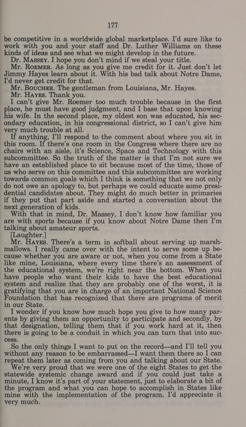 be competitive in a worldwide global marketplace. I’d sure like to work with you and your staff and Dr. Luther Williams on these kinds of ideas and see what we might develop in the future. Dr. Masszy. I hope you don’t mind if we steal your title. Mr. Roemer. As long as you give me credit for it. Just don’t let Jimmy Hayes learn about it. With his bad talk about Notre Dame, I'd never get credit for that. Mr. BoucuHeEr. The gentleman from Louisiana, Mr. Hayes. Mr. Hayes. Thank you. I can’t give Mr. Roemer too much trouble because in the first place, he must have good judgment, and I base that upon knowing his wife. In the second place, my oldest son was educated, his sec- ondary education, in his congressional district, so I can’t give him very much trouble at all. If anything, I’ll respond to the comment about where you sit in this room. If there’s one room in the Congress where there are no chairs with an aisle, it’s Science, Space and Technology with this subcommittee. So the truth of the matter is that I’m not sure we have an established place to sit because most of the time, those of us who serve on this committee and this subcommittee are working towards common goals which I think is something that we not only do not owe an apology to, but perhaps we could educate some presi- dential candidates about. They might do much better in primaries if they put that part aside and started a conversation about the next generation of kids. With that in mind, Dr. Massey, I don’t know how familiar you are with sports because if you know about Notre Dame then I’m talking about amateur sports. [Laughter. | Mr. Hayes. There’s a term in softball about serving up marsh- mallows. I really came over with the intent to serve some up be- cause whether you are aware or not, when you come from a State like mine, Louisiana, where every time there’s an assessment of the educational system, we’re right near the bottom. When you have people who want their kids to have the best educational system and realize that they are probably one of the worst, it is gratifying that you are in charge of an important National Science Foundation that has recognized that there are programs of merit in our State. I wonder if you know how much hope you give to how many par- ents by giving them an opportunity to participate and secondly, by that designation, telling them that if you work hard at it, then there is going to be a conduit in which you can turn that into suc- cess. So the only things I want to put on the record—and I'll tell you without any reason to be embarrassed—I want them there so I can repeat them later as coming from you and talking about our State. We're very proud that we were one of the eight States to get the statewide systemic change award and if you could just take a minute, I know it’s part of your statement, just to elaborate a bit of the program and what you can hope to accomplish in States like mine with the implementation of the program, I’d appreciate it very much.