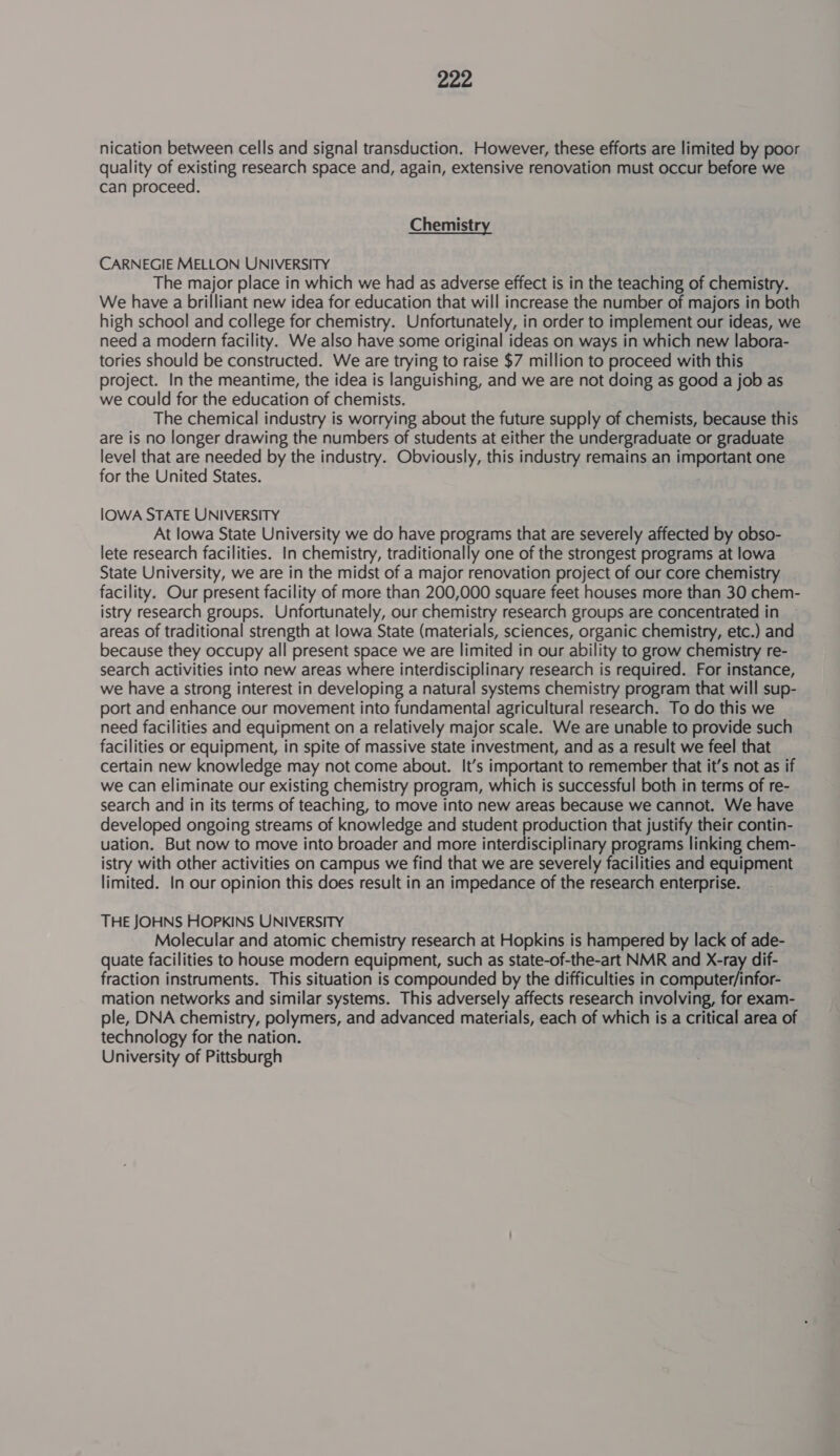 nication between cells and signal transduction. However, these efforts are limited by poor quality of existing research space and, again, extensive renovation must occur before we can proceed. Chemistry CARNEGIE MELLON UNIVERSITY The major place in which we had as adverse effect is in the teaching of chemistry. We have a brilliant new idea for education that will increase the number of majors in both high school and college for chemistry. Unfortunately, in order to implement our ideas, we need a modern facility. We also have some original ideas on ways in which new labora- tories should be constructed. We are trying to raise $7 million to proceed with this project. In the meantime, the idea is languishing, and we are not doing as good a job as we could for the education of chemists. The chemical industry is worrying about the future supply of chemists, because this are is no longer drawing the numbers of students at either the undergraduate or graduate level that are needed by the industry. Obviously, this industry remains an important one for the United States. IOWA STATE UNIVERSITY At lowa State University we do have programs that are severely affected by obso- lete research facilities. In chemistry, traditionally one of the strongest programs at lowa State University, we are in the midst of a major renovation project of our core chemistry facility. Our present facility of more than 200,000 square feet houses more than 30 chem- istry research groups. Unfortunately, our chemistry research groups are concentrated in areas of traditional strength at lowa State (materials, sciences, organic chemistry, etc.) and because they occupy all present space we are limited in our ability to grow chemistry re- search activities into new areas where interdisciplinary research is required. For instance, we have a strong interest in developing a natural systems chemistry program that will sup- port and enhance our movement into fundamental agricultural research. To do this we need facilities and equipment on a relatively major scale. We are unable to provide such facilities or equipment, in spite of massive state investment, and as a result we feel that certain new knowledge may not come about. It’s important to remember that it’s not as if we can eliminate our existing chemistry program, which is successful both in terms of re- search and in its terms of teaching, to move into new areas because we cannot. We have developed ongoing streams of knowledge and student production that justify their contin- uation. But now to move into broader and more interdisciplinary programs linking chem- istry with other activities on campus we find that we are severely facilities and equipment limited. In our opinion this does result in an impedance of the research enterprise. THE JOHNS HOPKINS UNIVERSITY Molecular and atomic chemistry research at Hopkins is hampered by lack of ade- quate facilities to house modern equipment, such as state-of-the-art NMR and X-ray dif- fraction instruments. This situation is compounded by the difficulties in ea A oe mation networks and similar systems. This adversely affects research involving, for exam- ple, DNA chemistry, polymers, and advanced materials, each of which is a critical area of technology for the nation. University of Pittsburgh