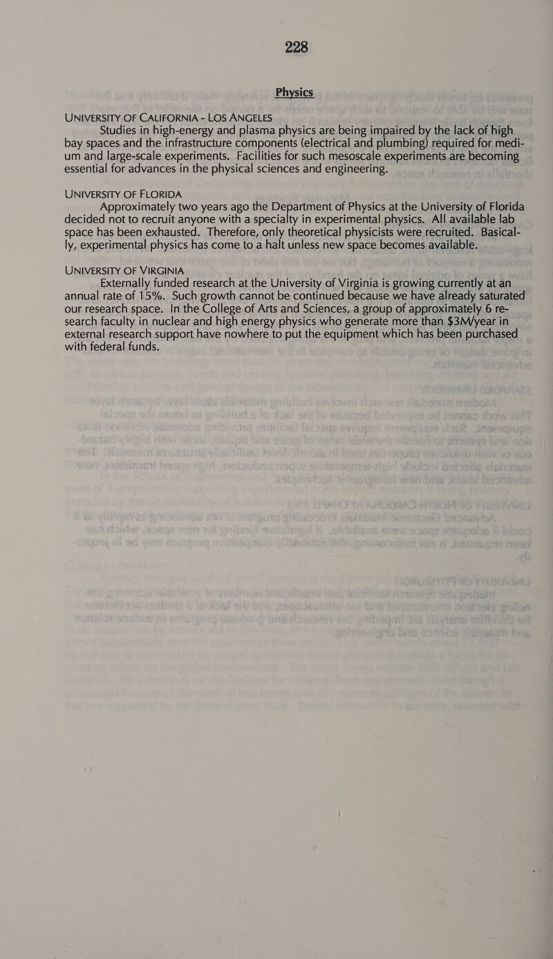 Physics UNIVERSITY OF CALIFORNIA - LOS ANGELES Studies in high-energy and plasma physics are being impaired by the lack of high bay spaces and the infrastructure components (electrical and plumbing) required for medi- um and large-scale experiments. Facilities for such mesoscale experiments are becoming essential for advances in the physical sciences and engineering. UNIVERSITY OF FLORIDA Approximately two years ago the Department of Physics at the University of Florida decided not to recruit anyone with a specialty in experimental physics. All available lab space has been exhausted. Therefore, only theoretical physicists were recruited. Basical- ly, experimental physics has come to a halt unless new space becomes available. UNIVERSITY OF VIRGINIA Externally funded research at the University of Virginia is growing currently at an annual rate of 15%. Such growth cannot be continued because we have already saturated our research space. In the College of Arts and Sciences, a group of approximately 6 re- search faculty in nuclear and high energy physics who generate more than $3M/year in external research support have nowhere to put the equipment which has been purchased with federal funds.